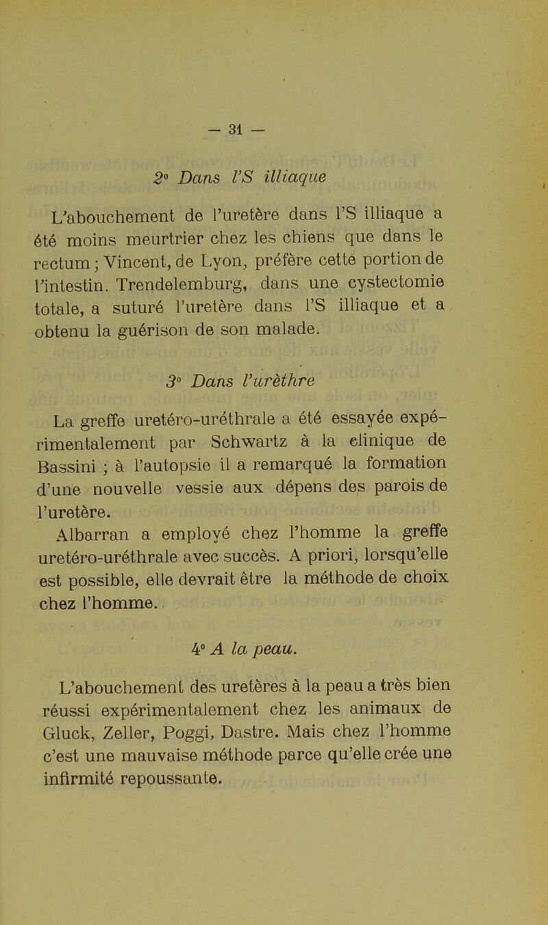 2° Dans VS illiaque L'abouchement de I’uret^re dans I’S illiaque a 6te moins meurtrier chez les chiens que dans le rectum; Vincent, de Lyon, prefere cette portion de rintestin. Trendelemburg, dans une cystectomie totale, a suture I’uretere dans I’S illiaque et a obtenu la guerison de son malade. 3'^ Dans I’urethre La greffe uretero-urethrale a et6 essayee expe- rimentalement par Schwartz a la elinique de Bassini ; a I’autopsie il a remarque la formation d’une nouvelle vessie aux depens des parois de I’uretere. Albarran a employe chez I’homme la greffe uretero-urethrale avec succes. A priori, lorsqu’elle est possible, elle devrait etre la methode de choix chez I’homme. 4“ A la peau. L’abouchement des ureteres a la peau a tres bien reussi experimentalement chez les animaux de Gluck, Zeller, Poggi, Dastre. Mais chez I’homme c’est une mauvaise methode parce qu’elle cree une infirmite repoussante.