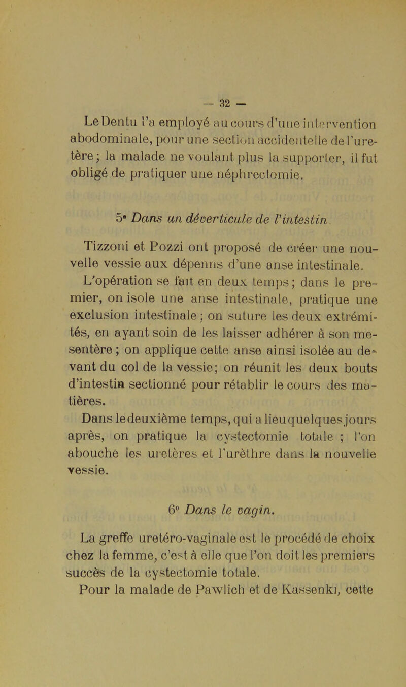 LeDentil I’a employ^ an coiirs d’uiie intervention abodominale, pour une section accidentelle de I'ure- tere; la malade ne voulant plus la sup[)orter, il fut oblige de pratiquer une n^phrectomie. Dans un d^iserticale de Vintestin Tizzoni et Pozzi ont propose de creer une nou- velle vessie aux depenns d’une arise intestinale. Lop6i’ation se fait en deux temps; dans le pre- mier, on isole une arise intestinale, pratique une exclusion intestinale; on sutui’e les deux extremi- t6s, en ayarit soin de les laisser adhei’er a son me- seritere; on applique cette arise ainsi isolee au de^ vant du col de la vessie; on r*6unit les deux bouts d’intestia sectionne pour retablir lecours des ma- tieres. Dans ledeuxitoe temps, qui a lieuquelquesjoui’s api’es, on pratique la cystectornie totale ; I’on abouche les ui'eter’es et rurelhr'e dans la nouvelle vessie. 6 Dans le isagin. La grefTe uretero-vaginaleest le procedede choix chez la femme, e’est a elle que Ton doit les premiers succ^ de la cystectornie totale. Pour la malade de Pawlicli et de Kassenki, cette