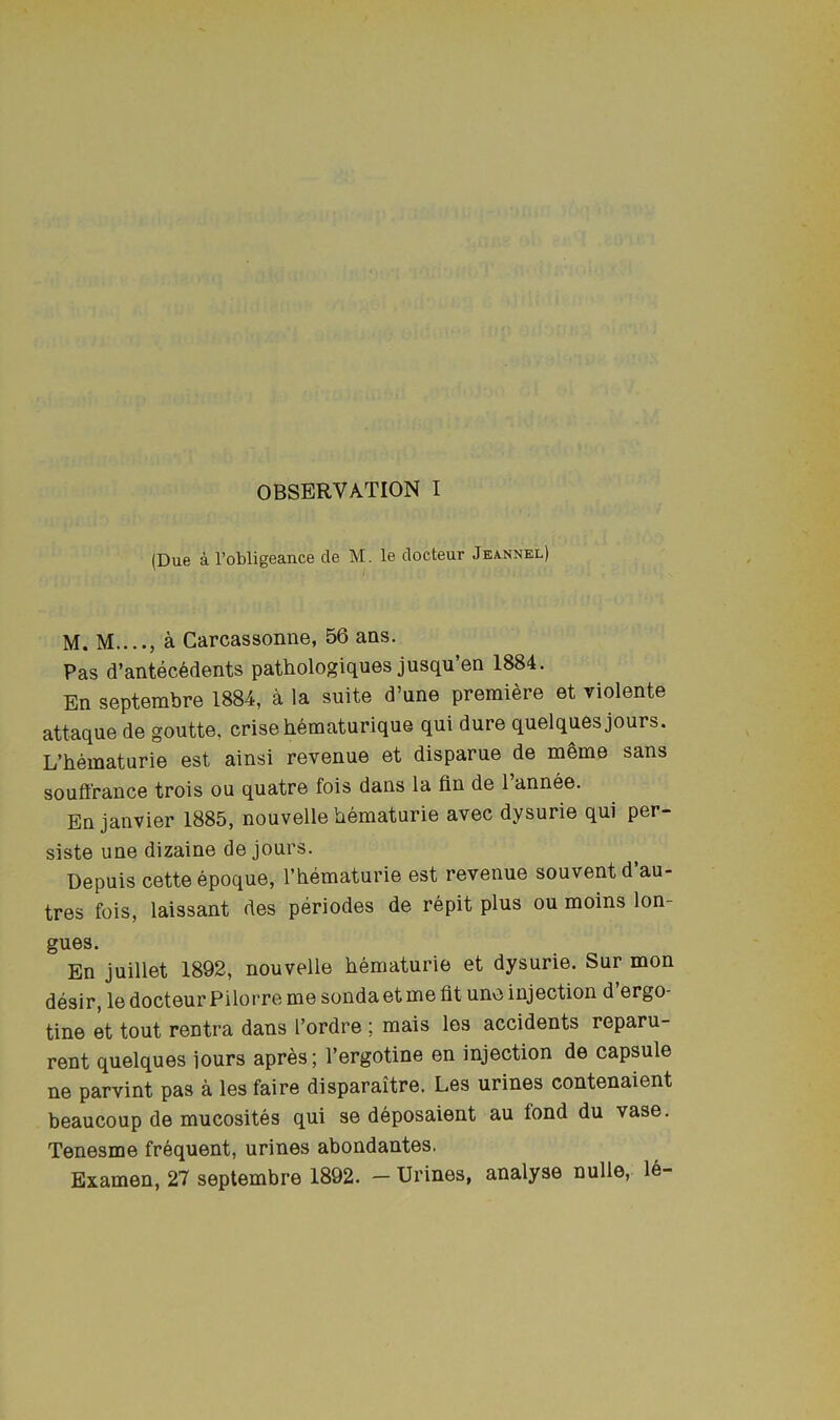 OBSERVATION I (Due a I’obligeance de M. le docteur Jeannel) M. M...., a Carcassonne, 56 ans. Pas d’antecedents pathologiques jusqu’en 1884. En septerabre 1884, a la suite d’une premiere et violente attaque de goutte, crisehematurique qui dure quelques jours. L’hematurie est ainsi revenue et disparue de mgme sans soufirance trois ou quatre fois dans la fin de 1 annee. En janvier 1885, nouvelle bematurie avec dysurie qui per- siste une dizaine de jours. Depuis cetteepoque, I’hematurie est revenue souventd’au- tres fois, laissant des periodes de repit plus ou moins lon- gues. En juillet 1892, nouvelle bematurie et dysurie. Sur mon desir, le docteur Pilorre me sondaetme fit une injection d ergo- tine et tout rentra dans I’ordre ; mais les accidents reparu- rent quelques jours apres; I’ergotine en injection de capsule ne parvint pas a les faire disparaitre. Les urines contenaient beaucoup de mucosites qui se deposaient au fond du vase. Tenesme frequent, urines abondantes. Examen, 27 septembre 1892. — Urines, analyse nulle, le-