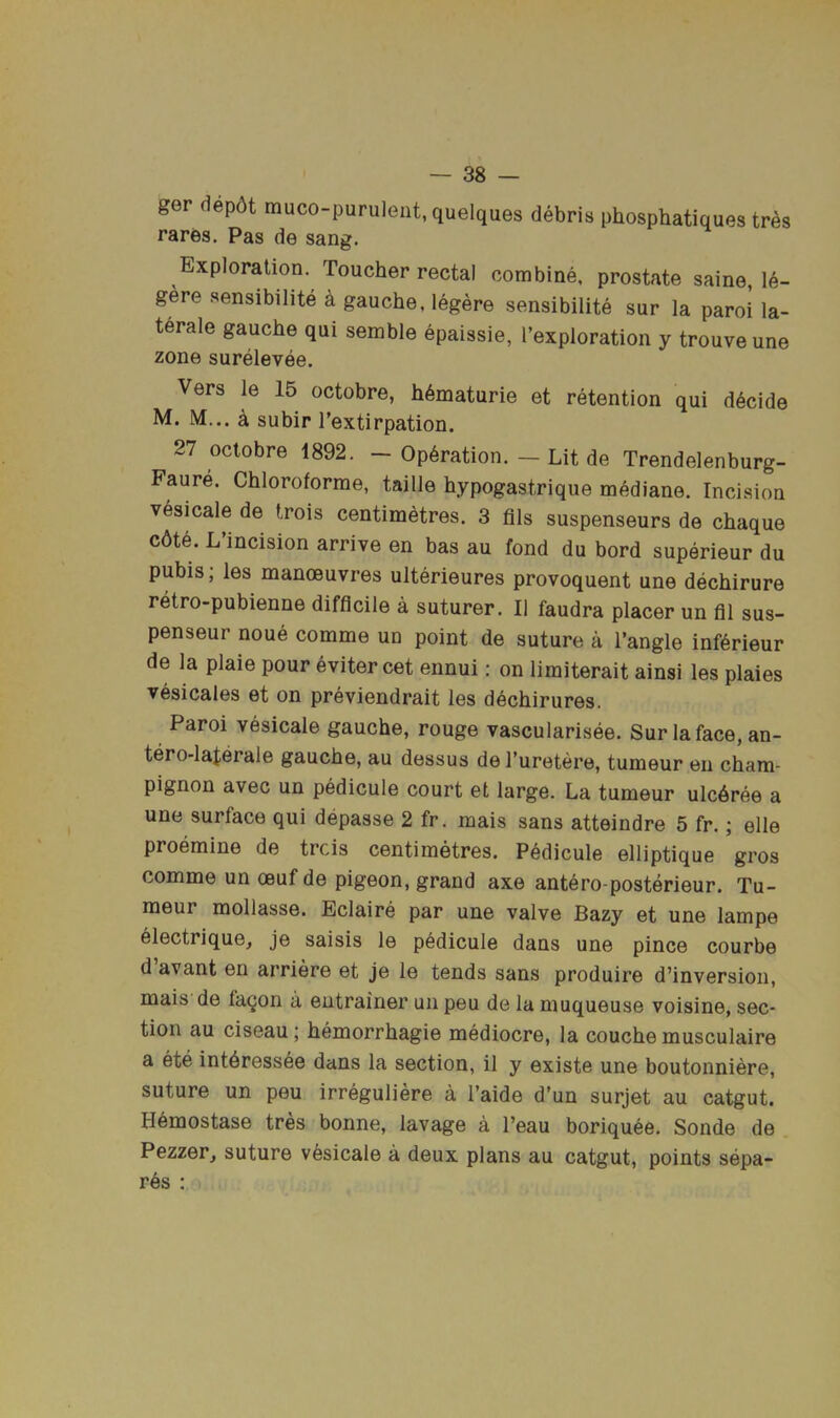 ger dep6t muco-purulent, quelques debris phosphatiques tr^s rares. Pas de sang. Exploration. Toucher rectal combine, prostate saine, le- gere sensibilite a gauche, legere sensibilite sur la paroi la- terale gauche qui semble epaissie, I’exploration y trouve une zone surelevee. Vers le 15 octobre, h6maturie et retention qui decide M. M... k subir Textirpation. 27 octobre 1892. — Operation. — Lit de Trendelenburg- Faure. Chloroforme, taille hypogastrique mediane. Incision vesicale de trois centimetres. 3 fils suspenseurs de chaque c6te. L’incision arrive en bas au fond du bord superieur du pubis; les manoeuvres ulterieures provoquent une dechirure retro-pubienne difficile a suturer. II faudra placer un fil sus- penseur none comme un point de suture a Tangle inf6rieur de la plaie pour evitercet ennui: on limiterait ainsi les plaies vesicales et on previendrait les dechirures. Paroi vesicale gauche, rouge vascularisee. Sur la face, an- tero-laterale gauche, au dessus de Turetere, tumeur en cham- pignon avec un pedicule court et large. La tumeur ulc6ree a une surface qui depasse 2 fr. mais sans atteindre 5 fr.; elle proemine de trcis centimetres. Pedicule elliptique gros comme un oeuf de pigeon, grand axe antero-posterieur. Tu- meur mollasse. Eclaire par une valve Bazy et une lampe electrique, je saisis le pedicule dans une pince courbe d avant en arriere et je le tends sans produire d’inversion, mais de fa^on a entrainer un peu de la muqueuse voisine, sec- tion au ciseau; hemorrhagie mediocre, la couche musculaire a ete int6ressee dans la section, il y existe une boutonniere, suture un peu irreguliere a I’aide d’un surjet au catgut. Hemostase tres bonne, lavage a Teau boriquee. Sonde de Pezzer^ suture vesicale a deux plans au catgut, points sepa- r6s :