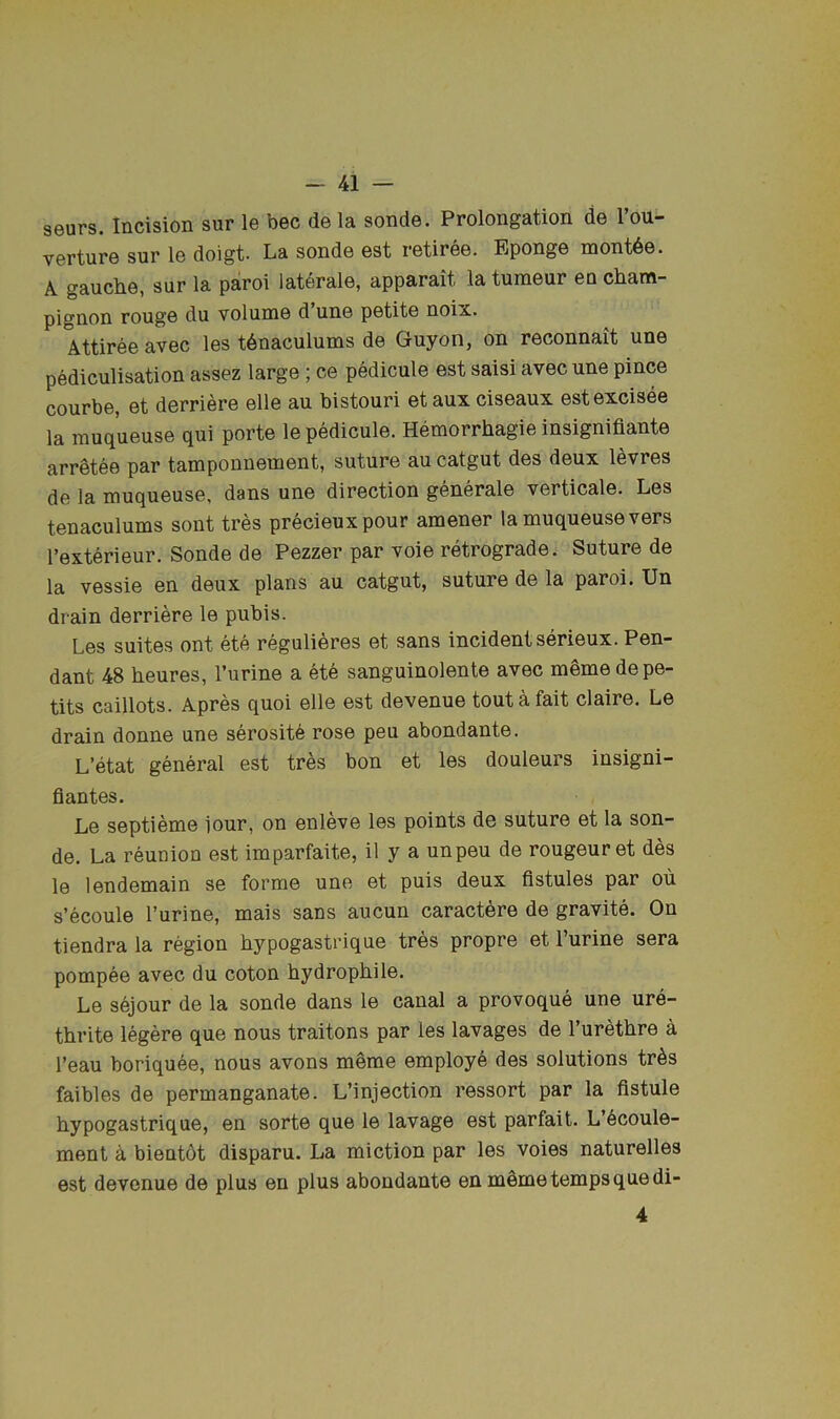 seurs. Incision sur le bee de la sonde. Prolongation de 1 ou- verture sur le doigt- La sonde est retiree. Eponge mont6e. A gauclie, sur la paroi laterale, apparait la tunieur en cham- pignon rouge du volume d’une petite noix. Attiree avec les t6naculums de Guyon, on reconnait une pediculisation assez large ; ce pedicule est saisi avec une pince courbe, et derriere elle au bistouri et aux ciseaux estexcisee la muqueuse qui porte le pedicule. Hemorrhagie insignifiante arretee par tamponnement, suture au catgut des deux levres de la muqueuse, dans une direction generale verticale. Les tenaculums sont tres precieuxpour amener la muqueuse vers I’exterieur. Sonde de Pezzer par voie retrograde. Suture de la vessie en deux plans au catgut, suture de la paroi. Un drain derriere le pubis. Les suites ont ete reguli^res et sans incident serieux. Pen- dant 48 heures, I’urine a ete sanguinolente avec mSme de pe- tits caillots. Apres quoi elle est devenue tout a fait claire. Le drain donne une serosit6 rose peu abondante. L’etat general est tres bon et les douleurs insigni- fiantes. Le septieme iour, on enleve les points de suture et la son- de. La reunion est imparfaite, il y a unpeu de rougeuret des le lendemain se forme une et puis deux fistules par ou s’ecoule I’urine, mais sans aucun caractere de gravite. On tiendra la region hypogastrique tres propre et I’urine sera pompee avec du coton hydrophile. Le sejour de la sonde dans le canal a provoque une ure- thrite legere que nous traitons par les lavages de I’urethre a I’eau boriquee, nous avons meme employe des solutions tr6s faibles de permanganate. L’injection ressort par la fistule hypogastrique, en sorte que le lavage est parfait. L’6coule- ment A bientdt disparu. La miction par les voies naturelles est devenue de plus en plus abondante en meme temps que di- 4