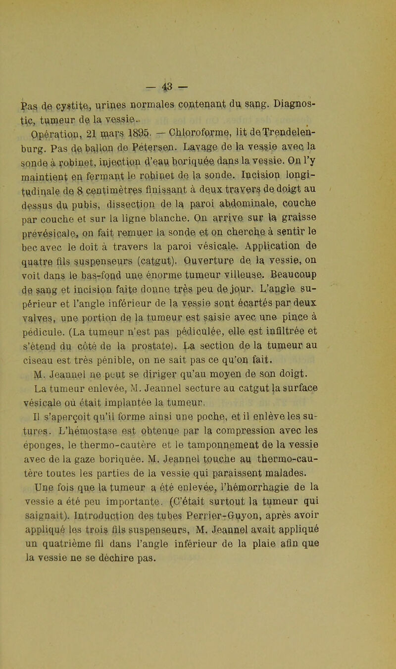 Pas 4e cy^tita, urines normales contenant du snng. Diagnos- tic, tnmeur de la vessie.. aperation, 21 wars 1895. — Chloroforme, lit de Trendelen- burg. Pas de ballon de Petersen- Layage de la veggie ayeq la sonde a yobinet, injection d’ean boniqu^e dans la vessie. On I’y maintient en fermant le robip.et de la sonde. Incision longi- tudinals de 8 centimMres finissant a de.uxtravers dedoigt au dessus du pubis, dissection de la paroi abdominale, couche par couche et sur la ligne blanche. On arrive sur la graisse prevdsicale, on fait remuer la sonde et on cherobea sentir le bee avec le doit a travers la paroi vesicale. Application de quatre flls suspenseurs (catgut). Quverture de. la vessie, on voil dans le bas-fond une enorrne tumeur viUeuse. Beauco.up de sang et incision faite dopne tres peu de jQur. L’angle su- pSrieur et Tangle infdrieur de la vessie sent eoartes par deux valves, une portion de la tumeur est saisie avec une pince k pedicule. (La tumeur n’est pas pediculee, elle est infiltree et s’etend du c6te de la prostate). La section de la tumeur au ciseau est tres penible, on ne salt pas ce qu’on fait. M. Jeannel ne pout se diriger qu’au moyen de son doigt. La tumeur enlevee, M. Jeannel secture an catgut la surface vesicale oii etait implautee la tumeur. II s’apercoit qu’il forme ainsi une poche, etil enleveles su- tures. L’hemostase est obtenue par la compression avec les eponges, le thermo-cautere et le tamponpement de la vessie avec de la gaze boriquee. M. Jeannel touche au thermo-cau- tere toutes les parties de la vessie qui paraissent malades. Une fois que la tumeur a ete enlevee, Themorrhagie de la vessie a ete peu importante. (C’6tait surtout la tumeur qui saignait). Introduction des tubes Perrier-Guyon, apres avoir applique les trois fils suspenseurs, M. Jeannel avait appliqud un quatrieme fil dans Tangle inferieur de la plaie afin que la vessie ne se dechire pas.