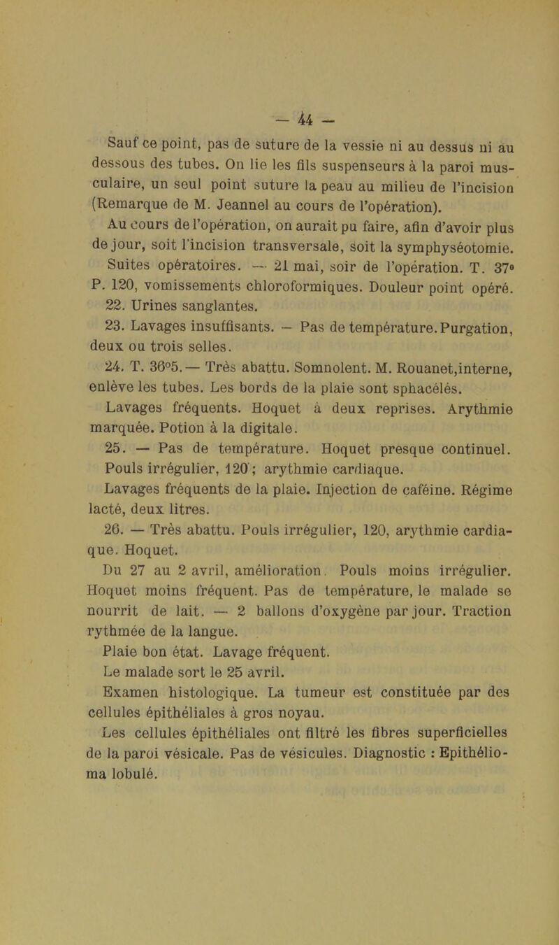 4r4 — Sauf ce point, pas de suture de la vessie ni au dessus ui au dessous des tubes. On lie les fils suspenseurs a la paroi mus- culaire, un seul point suture la peau au milieu de I’incision (Remarque de M. Jeannel au cours de I’operation). Au cours de Toperation, on aurait pu faire, afin d’avoir plus de jour, soit I’incision transversale, soit la symphyseotomie. Suites op6ratoires. — 21 mai, soir de I’operation. T. 37» P. 120, vomissements chloroformiques. Douleur point opere. 22. Urines sanglantes. 23. Lavages insuffisants. — Pas de temperature. Purgation, deux ou trois selles. 24. T. 36°5. — Tres abattu. Somnolent. M. Rouanet,interne, enleve les tubes. Les bords de la plaie sont sphaceles. Lavages frequents. Hoquet a deux reprises. Arythmie marquee. Potion a la digitale. 25. — Pas de temperature. Hoquet presque continuel. Pouls irregulier, 120; arythmie cardiaque. Lavages frequents de la plaie. Injection de cafeine. Regime lactd, deux litres. 26. — Tres abattu. Pouls irregulier, 120, arythmie cardia- que. Hoquet. Du 27 au 2 avril, amelioration. Pouls moins irregulier. Hoquet moins frequent. Pas de temperature, le malade se nourrit de lait. — 2 ballons d’oxygene par jour. Traction rythmee de la langue. Plaie bon etat. Lavage frequent. Le malade sort le 25 avril. Examen histologique. La tumeur est constituee par des cellules epitheliales a gros noyau. Les cellules Epitheliales ont filtre les fibres superficielles de la paroi vesicale. Pas de vesicuies. Diagnostic : EpithElio- ma lobule.