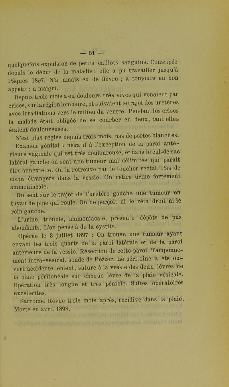 quelquefois expulsion de petits caillots sanguins. Constipee depuis le debut de la maladie; elle a pu travailler jusqu’a Paques 1897. N’a jamais eu de fievre ; a toujours eu bon appetit; a maigri. Depuis trois mois aeu douleurs tr6s vives qui venaient par crises, surlaregionlombaire, et suivaient letrajet des uret^res avec irradiations vers le milieu du ventre. Pendant les crises la malade etait obligee de se courber en deux, tant elles etaient douloureuses. N’est plus r6glee depuis trois mois, pas de pertes blanches. Bxamen genital : negatif a I’exception de la paroi ante- rieure vaginale qui est tres douloureuse, et dans le cul-de-sac lateral gauche on sent une tumeur mal d^limitee qui parait 6tre annexielle. On la retrouve par le toucher rectal. Pas de corps etrangers dans la vessie. On retire urine fortement ammoniacale. On sent sur le trajet de I’uretere gauche une tumeur en tuyau de pipe qui roule. On ne percoit ni le rein droit ni le rein gauche. L’urine, trouble, ammoniacale, presente dep6ts de pus abondants. L’on pense a de la cystile. Op6ree le 3 juillet 1897 : On trouve une tumeUr ayant envahi les trois quarts de la paroi laterale et de la paroi anterieure de la vessie. Resection de cette paroi. Tamponne- ment intra-vesical, sonde de Pezzer. Le peritoine a ete ou- vert accidentellement, suture a la vessie des deux levres de la plaie peritoneale sur chaque levre de la plaie vesicalei. Operation tr6s longue et tres penible. Suites 6'peratoires excellentes. Sarcome. Revue trois mois apres, recidive dans la plaie. Morte en avril 1898.