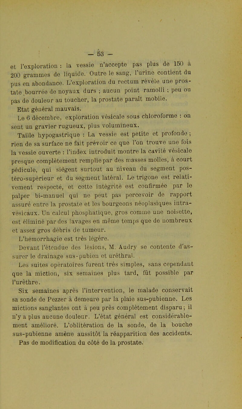 et I’exploration : la vessie n’accepte pas plus de 150 a 200 graniDiGS do liQuidG. OutrG 1g sang, 1 urinG contiGiit du pus Gn abondancG. L’Gxploration du rGctum tgvgIg uug pros- talG bourrGG dG Doyaux durs ; aucun point raniolli ; pGu ou pas dG doulGur au toucbGr, la prostatG parait mobilG. Etat gGiieral mauvais. Lg 6 dGCGmbrG, exploration vesicale sous chloroforrae : on sent un gravier rugueux, plus volumineux. Taille hypogastrique : La vessie est petite et profonde; rien de sa surface ne fait prevoir ce que Ton trouve une fois la vessie ouverte : I’index iutroduit montre la cavite vesicale presque completement rempliepar des masses molles, a court pedicule, qui siegent surtout au niveau du segment pos- tero-superieur et du segment lateral. Le trigone est relati- vement respecte, et cette integrite est confirmee par le palper bi-manuel qui ne pent pas percevoir de rapport assure entre la prostate et les bourgeons neoplasiques intra- vesicaux. Un calcul phosphatique, gros comme une noisette, est elimine par des lavages en meme temps que de nombreux et assez gros debris de tumeur. L’hemorrhagie est tres legere. Devant I’etendue des lesions, M. Audry se contente d’as- surer le drainage sus-pubien et urethral. Les suites operatoires furent tres simples, sans cependant que la miction, six semaines plus tard, fut possible par I’urethre. Six semaines apres I’intervention, le malade conservait sa sonde de Pezzer a demeure par la plaie sus-pubienne. Les mictions sanglantes ont a peu pres completement disparu; il n’y a plus aucune douleur. L’etat general est considerable- ment am61iore. L’obliteration de la sonde, de la bouche sus-pubienne amene aussitdt la r6apparition des accidents. Pas de modification du c6te de la prostate.