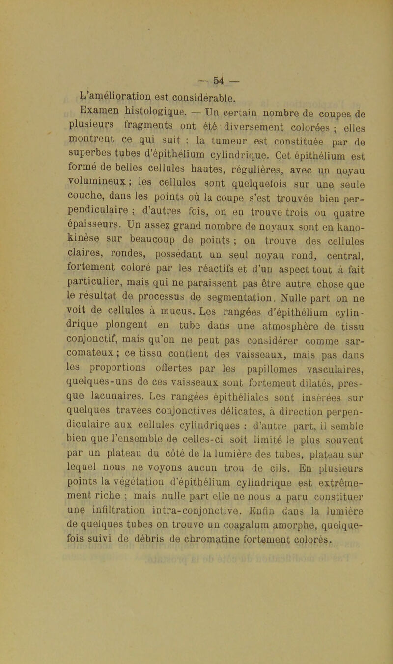 lii’amelioration est considerable. Exaraen histologique. — Un certain nombre de coupes de plusieurs fragments ont ete diverseraent colordes ; elles montrent ce qui suit : la tumeur est constituee par de superbes tubes d’epithelium cylindrique. Get epithelium est forme de belles cellules hautes, regulieres, avec un noyau volumineux; les cellules sont quelquelois sur une seule couche, dans les points oii la coupe s’est trouvee bien per- pendiculaire ; d’autres fois, on en trouve trois ou quatre epaisseurs. Un assez grand nombre de noyaux sont en kano- kinese sur beaucoup de points ; on trouve des cellules Claires, rondes, possedant un seul noyau rond, central, fortement colore par les reactifs et d’un aspect tout a fait particulier, mais qui ne paraissent pas etre autre chose que le resultat de processus de segmentation. Nulle part on ne voit de cellules a mucus. Les rang6es d'epithelium cylin- drique plongent en tube dans une atmosphere de tissu conjonctif, mais qu’on ne pent pas considerer comme sar- comateux; ce tissu contient des vaisseaux, mais pas dans les proportions ofl'ertes par les papillomes vasculaires, quelques-uns de ces vaisseaux sont fortemeut dilates, pres- que lacunaires. Les rangees epitheliales sont inserees sur quelques travees conjonctives delicates, a direction perpen- diculaire aux cellules cyliiidriques ; d’autre part, il semble bien que I’ensemble de celles-ci soit limite le plus souvent par un plateau du cote de lalumiere des tubes, plateau sur lequel nous ne voyons aucun trou de oils. En plusieurs points la vegetation d’epithelium cylindrique est extreme- ment riche ; mais nulle part elle ne nous a paru constituer une infiltration intra-conjonctive. Enfln dans la lumiere de quelques tubes on trouve un coagalum amorphe, quelque- fois suivi de debris de chromatine fortement colores.