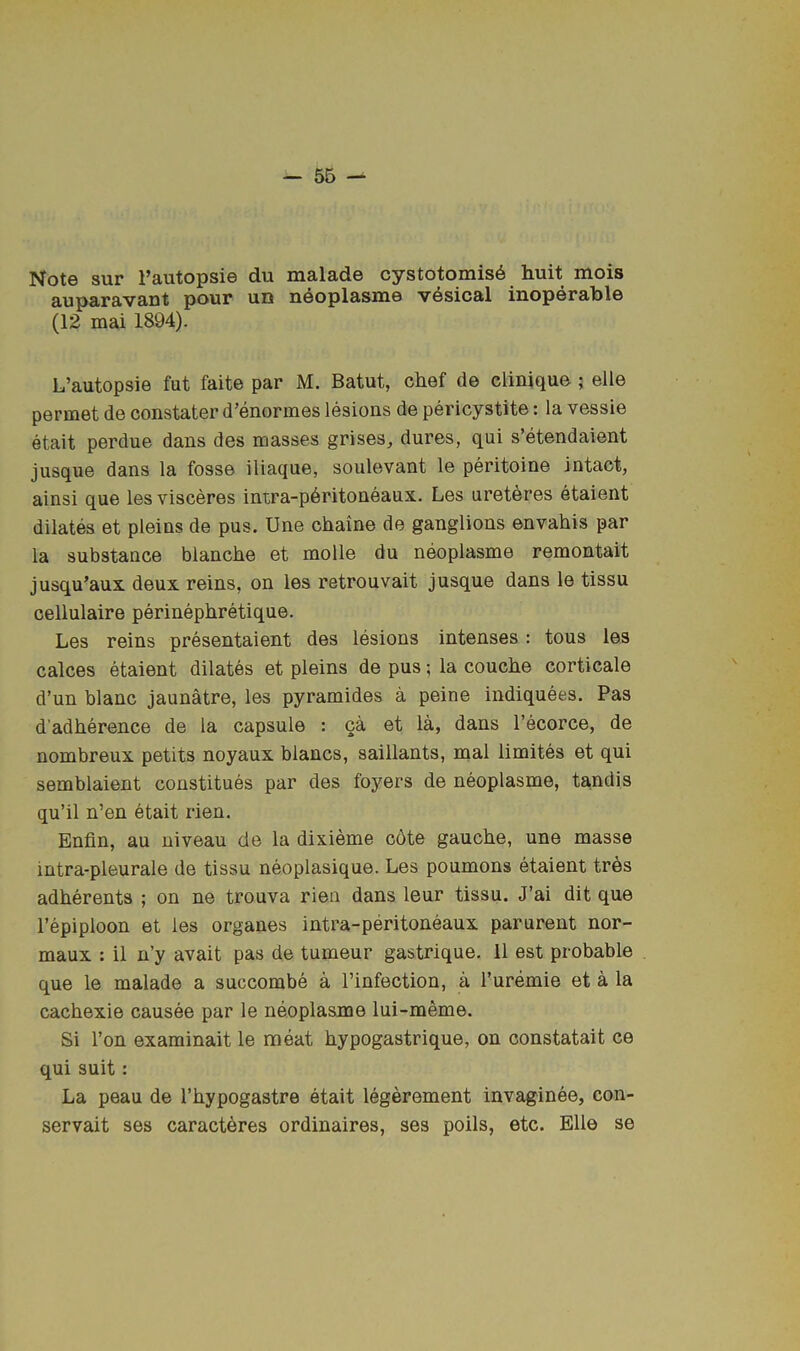 Note sur I’autopsie du malade cystotomis6 huit mois auparavant pour ues neoplasiue vesical inoperable (12 mai 1894). L’autopsie fut faite par M. Batut, chef de clinique ; elle permet de constater d’enormes lesions de pericystite: la vessie etait perdue dans des masses grises, dures, qui s’etendaient jusque dans la fosse iliaque, soulevant le peritoine intact, ainsi que les visceres intra-p6ritoneaux. Les ureteres etaient dilates et pleins de pus. Une chaine de ganglions envahis par la substance blanche et molle du neoplasme remontait jusqu’aux deux reins, on les retrouvait jusque dans le tissu cellulaire perinephretique. Les reins presentaient des lesions intenses: tons les calces etaient dilates et pleins de pus; la couche corticale d’un blanc jaunatre, les pyramides a peine indiquees. Pas d’adherence de la capsule : ca et la, dans I’ecorce, de nombreux petits noyaux blancs, saillants, mal limites et qui semblaient constitues par des foyers de neoplasme, tandis qu’il n’en etait rien. Enfin, au niveau de la dixieme c6te gauche, une masse intra-pleurale de tissu neoplasique. Les poumons etaient tres adherents ; on ne trouva rien dans leur tissu. J’ai dit que I’epiploon et les organes intra-peritoneaux parurent nor- maux : il n’y avait pas de tumeur gastrique. 11 est probable que le malade a succombe a I’infection, a I’uremie et a la cachexie causee par le neoplasme lui-meme. Si I’on examinait le meat hypogastrique, on constatait ce qui suit: La peau de I’hypogastre etait legerement invaginee, con- servait ses caract^res ordinaires, ses poils, etc. Elle se