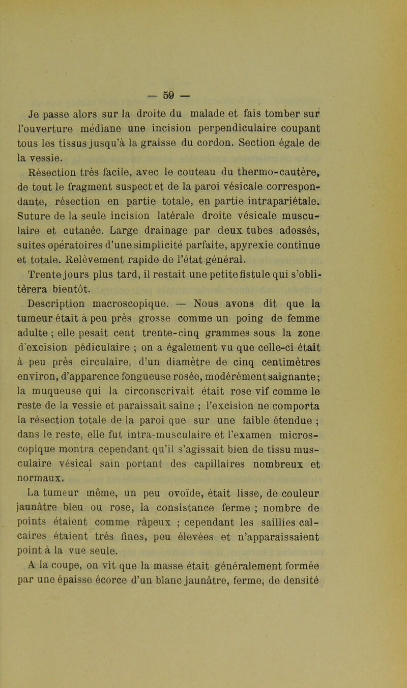 Je passe alors sur la droite du malade et fais tomber sur I’ouverture mediane une incision perpendiculaire coupant tons les tissus jusqu’a la graisse du cordon. Section egale de la vessie. Resection tres facile, avec le couteau du thermo-cautere, de tout le fragment suspect et de la paroi v^sicale correspon- dante, resection en partie totale, en partie intraparidtale. Suture de la seule incision laterale droite vesicale muscu- laire et cutanee. Large drainage par deux tubes adosses, suites operatoires d’une simplicite parfaite, apyrexie continue et totale. Relevement rapide de I’etat general. Trente jours plus tard, il restait une petite fistule qui s’obli- tdrera bientot. Description macroscopique. — Nous avons dit que la tumeur etait a peu pres grosse comme un poing de femme adulte; elle pesait cent trente-cinq grammes sous la zone d'excision pediculaire ; on a egalement vu que celle-ci etait a peu pres circulaire, d’un diametre de cinq centimetres environ, d’apparence fongueuse rosee, moderementsaignante; la muqueuse qui la circonscrivait etait rose vif comme le reste de la vessie et paraissait saine ; I’excision ne comporta la resection totale de la paroi que sur une faible etendue ; dans le reste, elle fut intra-musculaire et I’examen micros- copique montra cependant qu’il s’agissait bien de tissu mus- culaire vesical sain portant des capillaires nombreux et normaux. La tumeur meme, un peu ovoide, etait lisse, de couleur jaunhtre bleu ou rose, la consistance ferme ; nombre de points etaient comme rapeux ; cependant les saillies cal- caires etaient tres fines, peu elevees et n’apparaissaient point a la vue seule. A la coupe, on vit que la masse etait generalement formee par une epaisse ecorce d’un blanc jaunatre, ferme, de densite