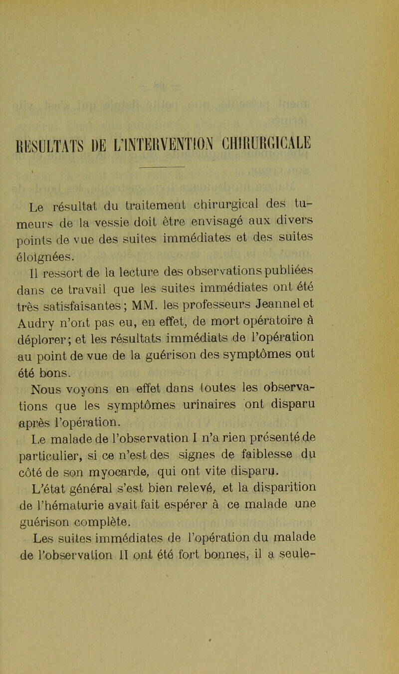 KKSULTATS l)E L’INTEIlVENTIOiN CHIRUHGICALE Le resultat du traitement chirurgical des ta- niGurs de la vassia doit etra anvisaga aux divars points da vua das suitas immediates at das suitas eloign6as. II rassort da la lactura des observations publiees dans ce travail qua las suites immediates ont ate tres satisfaisantes; MM. las professeurs Jeannel at Audry n’ont pas eu, an etfet^ de mort operatoire a deplorer; at las resultats immediats de reparation au point de vua de la gu6rison des symptdmes ont ate bons. Nous voyons an effet dans loutes las observa- tions qua las symptbmes urinaires ont disparu apres reparation. L.e malade de I’observation I n’a rien presente de particulier, si ce n’est des signes de faiblesse du cote de son myocarde, qui ont vita disparu. L’etat g6n4ral s’est bien releva, at la disparition de rhematurie avait fait esperer a ce malade une guerison complete. Las suites immediates de reparation du malade de I’observation II ont ate fort bonnes, il a seule-
