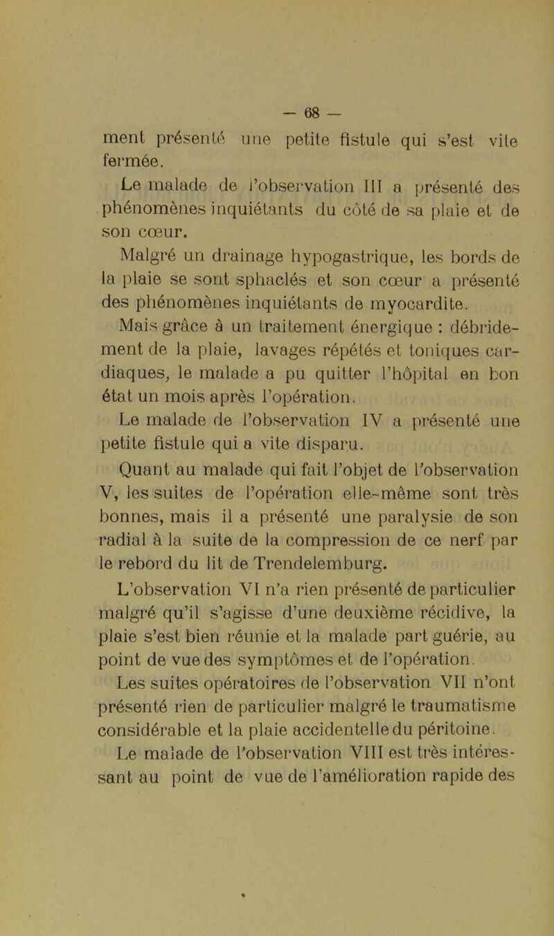 ment pr6senle une petite fistule qui s’est vile fermee. Le malade de i’observatioii III a presente des ph6nomenes inquietants da cote de sa plaie et de son coeur. Malgre un drainage hypogastrique, les bords de la plaie se sont sphacles et son coeur a presente des phenomenes inquietants de myocardite. Mais grace a un traitement energique : debride- ment de la plaie, lavages r^petes et toniques car- diaques, le malade a pu quitter Fhopital en bon 6tat un mois apres Toperation. Le malade de I’observation IV a presents une petite fistule qui a vite disparu. Quant au malade qui fait I’objet de ^observation V, les suites de I’operation elle-m^me sont tres bonnes, mais il a presents une paralysie de son radial a la suite de la compression de ce nerf par le rebord du lit de Trendelemburg. L’observation VI n’a rien presente de particulier malgr6 qu’il s’agisse d’une deuxieme recidive, la plaie s’est bien r6unie et la malade part guerie, au point de vuedes symptdmes et de I’operation. Les suites operatoires de I’observation VII n’ont presents rien de particulier malgre le traumatisme considerable et la plaie accidentelledu peritoine. Le malade de I’observation VIII est tres interes- sant au point de vue de I’amelioration rapide des