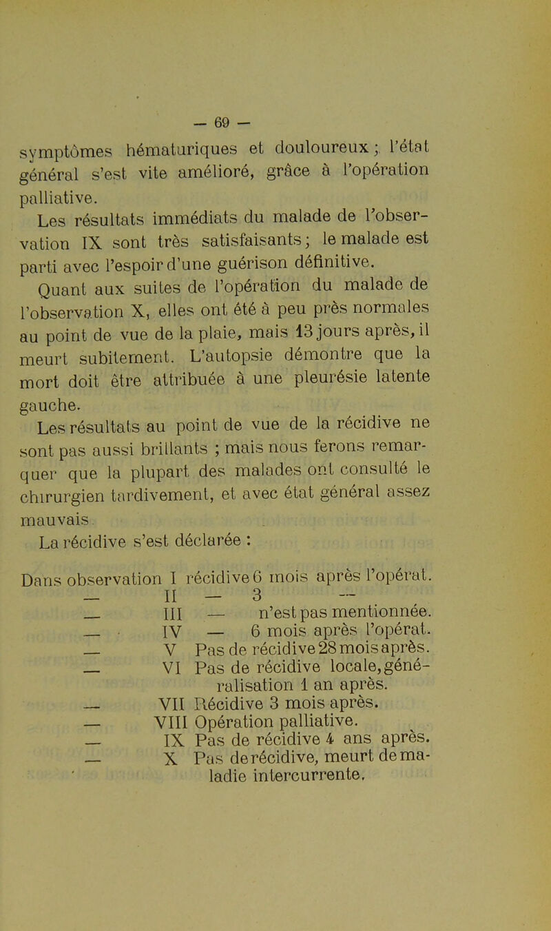 svmptoines h^nciaturicjuGs et doulourGux y I 6t8t g6n.6ra.l s’Gst vito iirri6lior6, gr^C6 9 1 op6r9tion palliative. Les resultats immediats du malade de 1 obser- vation IX sont tres satisfaisants; le malade est parti avec I’espoir d’une giierison definitive. Quant aux suites de I’operation du malade de I’observation X, elles ont ete a peu pres normales au point de vue de la plaie, mais 13 jours apres, il meurt subitement. L’autopsie demontre que la mort doit etre attribuee a une pleur6sie latente gauche. Les resultats au point de vue de la recidive ne sont pas aussi brillants ; mais nous ferons remar- quer que la plupart des malades ont consulte le chirurgien tardivement, et avec etat general assez mauvais La r6cidive s’est declaree : Dans observation I recidive 6 mois apres I’operat. — II — 3 _ III — n’est pas mentionnee. IV — 6 raois apres I’operat. — V Pas de recidive 28 mois apr^s. VI Pas de recidive locale, gene- ralisation 1 an apres. — VII Pvecidive 3 mois apres. — VIII Operation palliative. — IX Pas de recidive 4 ans apres. — X Pas de recidive, meurt dema- ladie intercurrente.