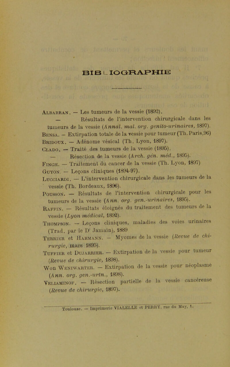 BIB 1 lOGRABHIE Albarran . — Les tumeurs de la vessie (1892). — Resultats de I’intervcntion chirurgicale dans les tumeurs de la vessie {Annal. mal. org. genito-tcrinaires, 1897). Bensa. - Extirpation totale de la vessie pour tumeur (Th. Paris,96) Bridoux. — Adenome vesical (Th. Lyon, 1897). Clado. — Traite des tumeurs de la vessie (1895). — Resection de la vessie {Arch. gen. med., 1895). Finch. — Traitement du cancer de la vessie (Th. Lyon, 1897) Guyon. — Lemons cliniques (1894-97). Lugciardi . — L’intervention chirurgicale dans les tumeurs de la vessie (Th. Bordeaux, 1896). PoussON. — Resultats de I’intervention chirurgicale pour les tumeurs de la vessie [Ann. org. gen.-uHnairea, 1895). Raffin. — Resultats eloignes du traitement des tumeurs de la vessie {Lyon medical, 1892). Thompson. — Le(^ons cliniques, maladies des voies urinaires (Trad, par le D' Jamain), 1889 Terrier et Harmann. - Myomes de la vessie {Revtie de chi- rurgie, mars 1895). Tuffier et Dujarrier. — Extirpation de la vessie pour tumeur {Revue de chirurgie, 1898). Won Weniwarter. — Extirpation de la vessie pour neoplasme {Ann. org. gen.-urtn., 1898). Veliaminof, — Resection partielle de la vessie cancereuse {Revue de chirurgie, 1897). Toulouse. — Imprimerie VIALELLE et PERRY, rue du May, 1.