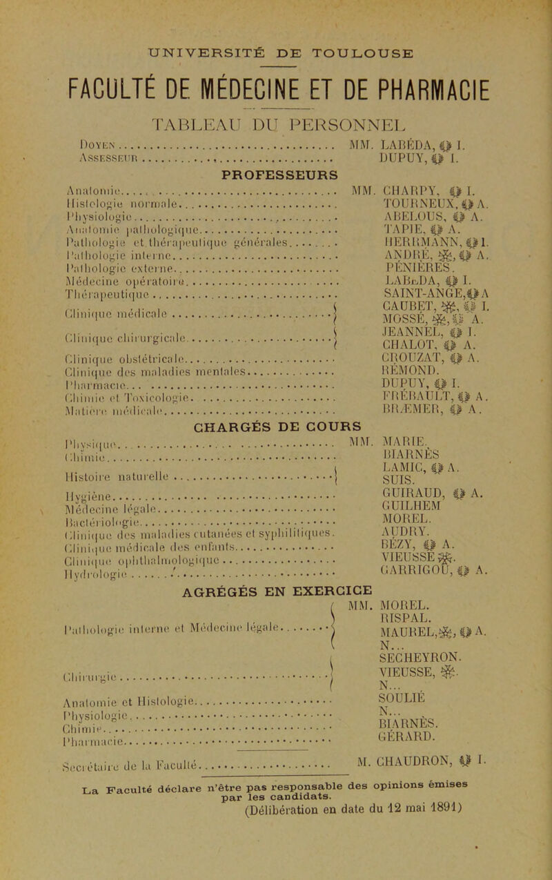 FACULTE DE NIEDECINE ET DE PHARNIACIE TABLEAU DU l^ERSONNEL Doyen MAT. LABKDA,4>1. AssESSEun DUPUY, 1. PROFESSEURS Anulomii' llislologie iioi-ni.'ile. I'liysiologio ,. Aniilomio iialliologi(iiic Dalliologiu ct lliera|)oiili(]ue, generales I’alliologie inleinc I’alliologio oxtenie. iMeilociiie ojieiatoiiu. Tlu!iapeuti(nio Cliiiiciiio inedicale Clini(|uc cliirurgicalo Clini(fiie obslelricalo Cliiii(nio (Jt's maladies menlales I Miatmacie Cliimi(\ el 'i'oxicologio .Malieru mudicale .. MM. CIIAHPY, Q I. TOUDNEUX.^A. ABELOIJS, ip A. TAPJE, 0 A. IIERDMANN,01- ANDIiE, A. PENIERES. LABii,DA, 0 I. SAINT-ANGE,ii>A GAUBET, I. MOSSE, ^,p 'A. JEANNEL, iP 1. CHALOT, # A. CROUZAT, Q A. REMOND. DUPUY, Q I. EREBAUIT, A. BIGEMER, ip A. CHARGES DE GOURS IMiysi(|U('. . ('.ldmi(! llistoire natuiellc ••••! Hygiene..._ Medecine legale Baclei ioli'gie (;iini(|ue des maladies cutaiiees cl sypidliliciiies. Gliniiiue imulicale, des enlanls Glini(|ue oplillialiviologiciiie llydi'ologie. ' AIAf. AfARlE. BIARNfiS I. A MIC, iP A. SUIS. GUIRAUD, Q A. GUILHEM AIOREL. AUDRY. BEZY, Q A. VIEUSSE^. GARRIGOU, iP A. AGREGES EN EXERGIGE I'alludogie. inlerne el Medecine legale GIdi uigie •. Analomie ct Hislologie Pliysiologie Gliimie. Pliarmacic MM. MOREL. RISPAL. MAUREL,^, A. N... SEGHEYRON. VIEUSSE, N... SOULIE N... B1 ARNES. GERARD. Secietaire do la Faculle M. GHAUDRON, U 1- La Faculte declare n’etre pas responsable des opinions emises par les candidats. (Deliberation en date du 12 raai 1891)