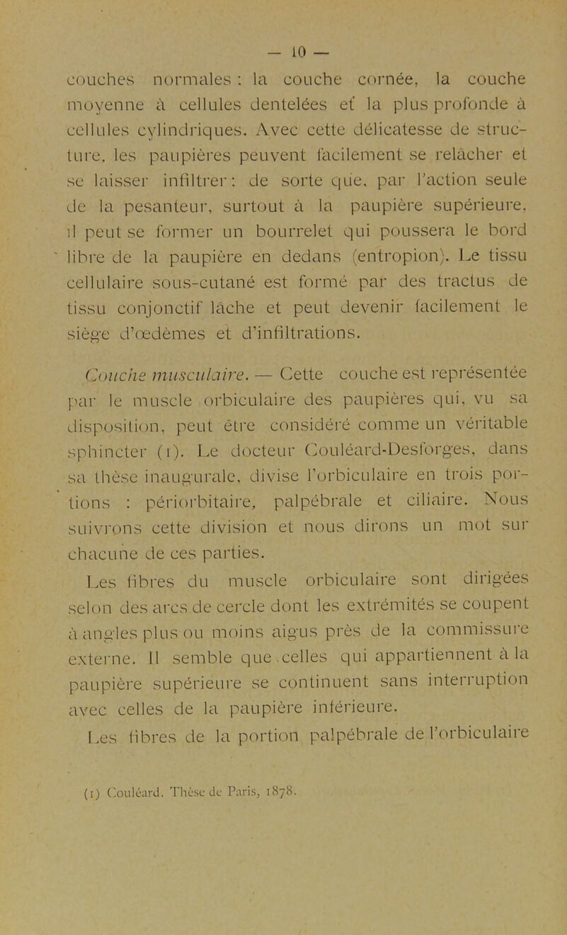 couches normales : la couche cornee, la couche moyenne a cellules dentel6es et' la plus profonde a cellules cylindriques. Avec cette delicatesse de struc- ture, les paupieres peuvent lacilement se relacher et se laisser inhltrer: de sorte qiie, par Taction seule de la pesanteur, surtout a la paupiere superieure, il peut se foi'mer un bourrelet qui poussera le bord ' libre de la paupiere en dedans (entropion). Le tissu cellulaire sous-cutane est forme par des tractus de tissu conjonctif lache et peut devenir tacilement le siege d’oedemes et d’infiltrations. Couche musculaire. — Cette couche est representee par le muscle orbiculaire des paupieres qui, vu sa disposition, peut etre considere comme un veritable sphincter (i). Le docteur Couleard-Deslorges, dans sa these inaugurale. divise Torbiculaire en trois por- tions : periorbitaire, palpebrale et ciliaire. Nous SLiivi'ons cette division et nous dirons un mot sur chacLine de ces parties. Les hbres du muscle orbiculaire sont dirigees selon des arcs de cercle dont les extremites se coupent a angles plus ou moins aigus pres de la commissure externe. 11 semble que celles qui appartiennent a la paupiere superieure se continuent sans interruption avec celles de la paupiere inferieure. f.es hbres de la portion palpebrale de Torbiculaire (i) ('.oiilcard. These dc Paris, 1878.