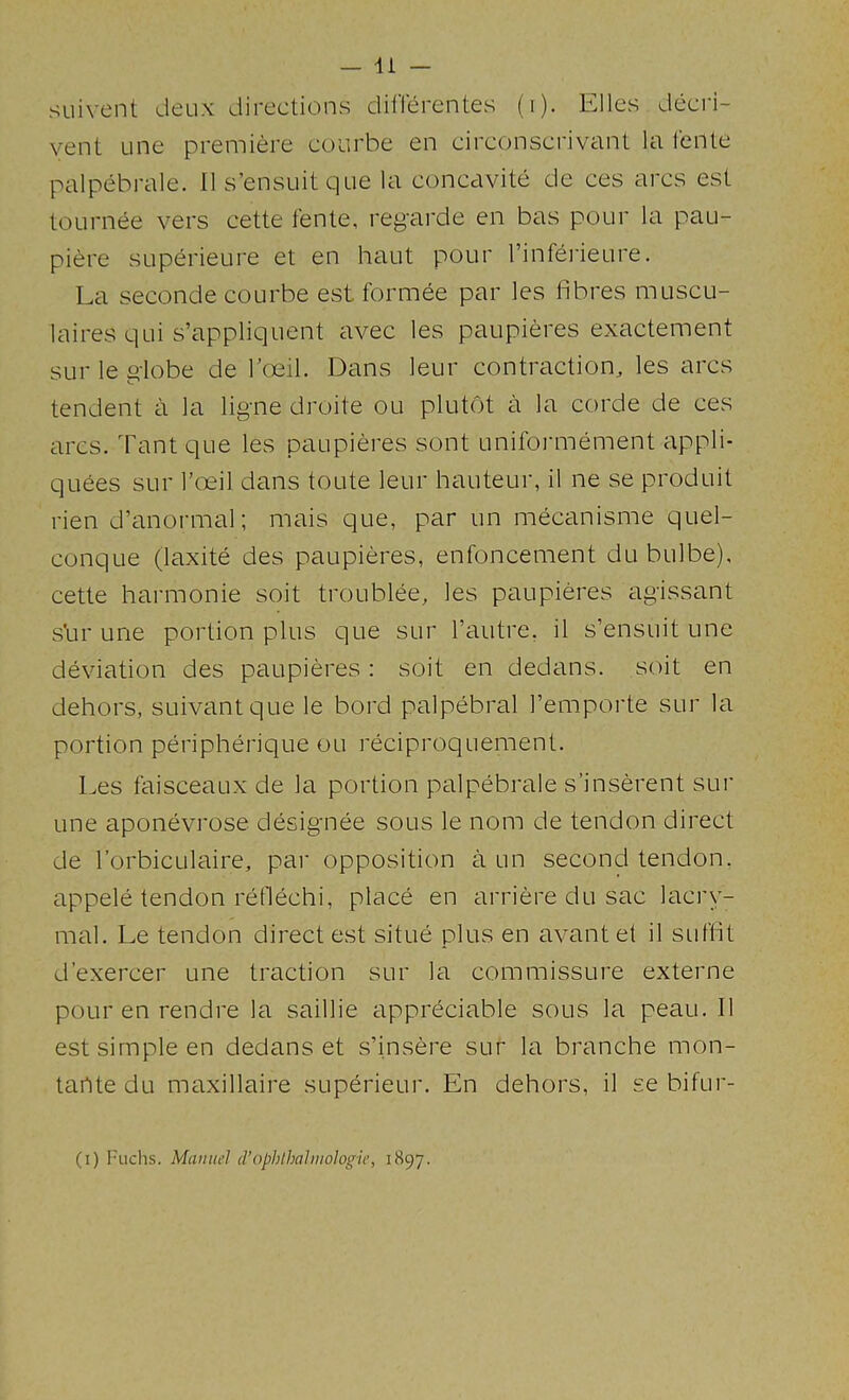 SLiivent deux directions diflerentes (i). Elies decri- vent Line premiere coiirbe en circonsci'ivant la lenle palpebrale. 11 s’ensuitque la concavite de ces arcs est tournee vers cette fente, regarde en bas pour la pau- piere superieure et en haut pour I’infei'ieure. La seconde courbe est formee par les fibres muscu- laires qui s’appliquent avec les paupieres exactement sur le globe de Toeil. Dans leur contraction, les arcs tendent a la ligne droite ou plutot a la corde de ces arcs. Tant que les paupieres sont uniformement appli- quees sur I’oeil dans toute leur hauteur, il ne se produit lien d’anormal; mais que, par un mecanisme quel- conque (laxite des paupieres, enfoncement du bulbe), cette harmonic soit troublee, les paupieres agissant shr une portion plus que sur Tautre, il s’ensuit une deviation des paupieres: soit en dedans, soit en dehors, suivantque le bord palpebral I’emporte sur la portion peripherique ou reciproquement. Les faisceaux de la portion palpebrale s’inserent sur une aponevrose designee sous le nom de tendon direct de lorbicLilaire, par opposition a un second tendon, appele tendon retlechi, place en arriere du sac lacry- mal. Le tendon direct est situe plus en avantet il suffit d’exercer une traction sur la commissure externe pour en rendre la saillie appreciable sous la peau. Il est simple en dedans et s’insere sur la branche mon- tartte du maxillaire superieur. En dehors, il se bifur- (i) Fuchs. Manual cVophlhahuologic, 1897.