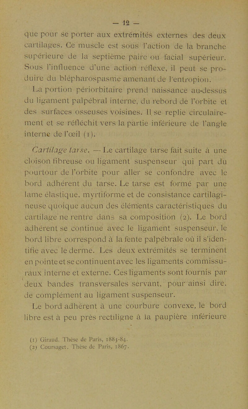 que pour se porter aux exlremitt^s externes des deux cartila^'es. Ge muscle est sous Taction cle la branche SLiperieure de la septieme paire ou facial superieur. Sous Tinlluence d’une action reflexe, il pent se pro- duire du blepharospasme amenant de Tentropion. La portion periorbitaire prend naissance au-dessus du ligament palpebral interne, du rebord de Torbite et des surfaces osseuses voisines. U se replie circulaire- ment et se reflechit vers la partie inferieure de Tangle interne de Toeil (i). Cartilage tarse. — Le cartilage tarse fait suite a une cloison tibreuse ou ligament suspenseur qui part du poLirtour de Torbite pour allei' se confondre avec le bord adherent du tarse. Le tarse est forme par une lame elastique. myrtiforme et de consistance cartilagi- neuse ciuoique aucun des elements caracteristiques du cartilage ne renti'e dans sa composition (2). Le bord adherent se continue avec le ligament suspenseur, le bord libi'e correspond a la fente palpebrale ou il s’iden- tifie avec lederme. Les deux extremites se terminent en pointeetsecontinuentavec les ligaments commissu- raux interne et externe. Ces ligaments sont fournis par deux bandes transversales servant, pour ainsi dire, de complement au ligament suspenseur. Le boi'd adherent a une courbure convexe,, le bord libre est a peu pres rectiligne a la paupiere inferieure (i) Giriiiui. These de Paris, 1883-84. (2; Coursaget. These de Paris, 1867.