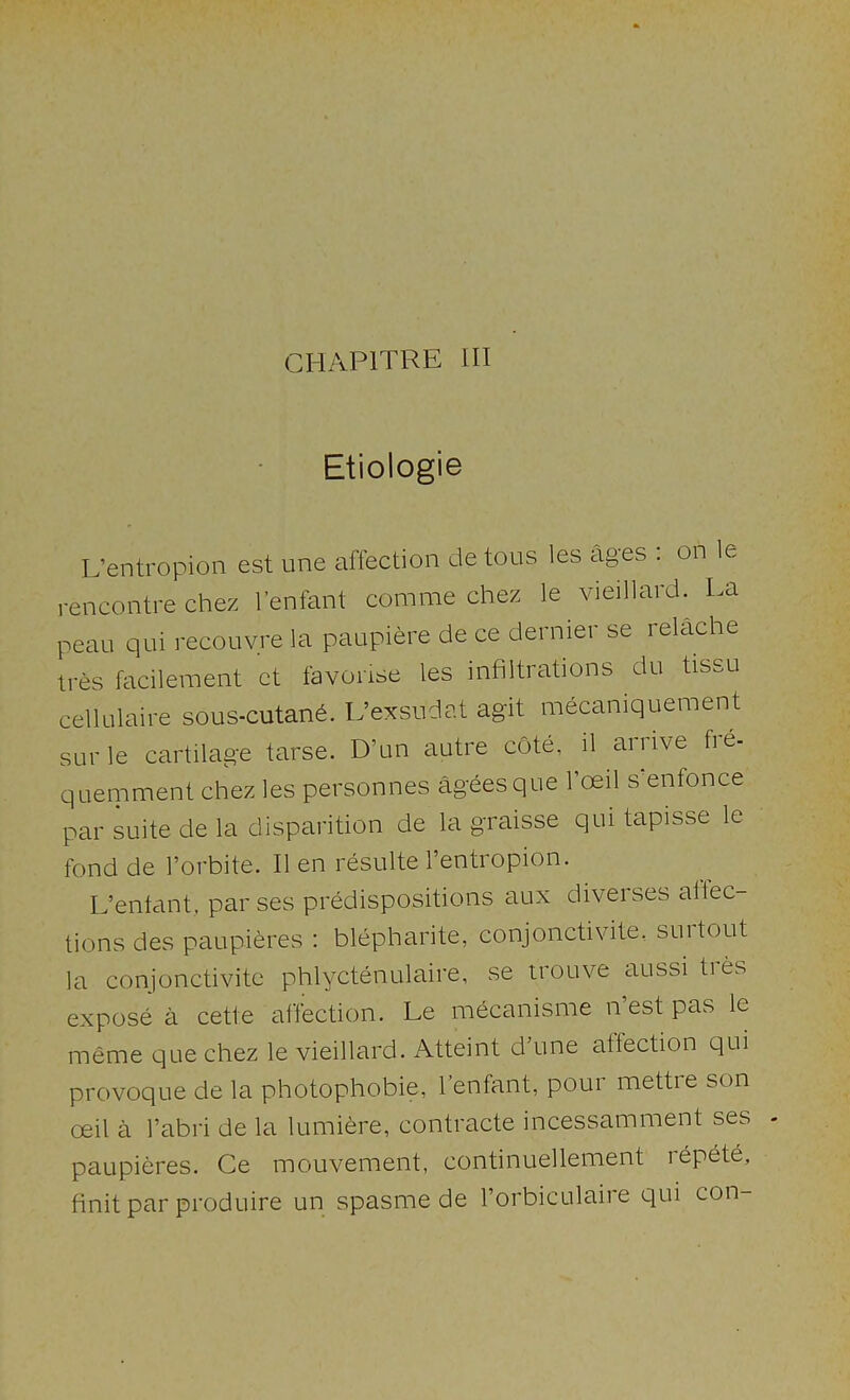 CHAPITRE HI Etiologie L’entropion est une affection detous les ages . on le rencontre Chez I’enfant comme chez le vieillard. La peau qui recouvre la panpiere de ce dernier se relache tres facilement et favorise les infiltrations du tissu cellulaire sous-cutan6. L’exsudat agit mecaniquement surle cartilage tarse. D’un autre cote, il arnve fre- quemment chez les personnes agees que I’oeil s enfonce par suite de la disparition de la graisse qui tapisse le fond de I’orbite. II en resulte 1 entiopion. L’entant, par ses predispositions aux diverses allec- tions des paupieres : blepharite, conjonctivite, suitout la conjonctivite phlyctenulaire, se irouve aussi tres expose a cette alfection. Le mecanisme n est pas le meme que chez le vieillard. Atteint d’une affection qui provoque de la photophobie, I’enfant, pour mettie son oeil a I’abri de la lumifere, contracte incessamnient ses paupieres. Ce mouvement, continuellement rbpet6, finit par produire un spasme de I’orbiculaire qui con-