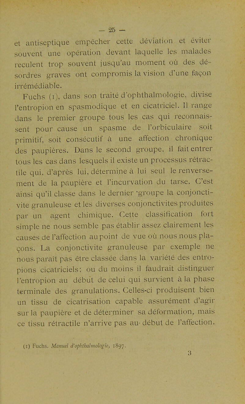 et antiscplique empecher cette deviation et eviter sOLivent Line operation devant laquelle les malades reculent trop souvent jusqu’au moment on des de- sordres graves ont compromis la vision d’une fagon irremediable. Fuchs (i), dans son traite d’ophthalmologie, divise I’entropion en spasmodique et en cicatriciel. 11 range dans le premier groupe tons les cas qui reconnais- sent pour cause un spasme de I’orbiculaire soit primitif, soit consecutif a une atlection chronique des paupieres. Dans le second groupe, il fait entrer tous les cas dans lesquels il existe un processus retrac- tile qui, d’apres lui, determine a lui seul le renverse- ment de la paupiere et I’incurvation du tarse. C’est ainsi qu’il classe dans le dernier ■groupe la conjoncti- vite granuleuse etles diverses conjonctivites produites par un agent chimique. Cette classification fort simple ne nous semble pas etablir assez clairement les causes de I’affection au point de vue ou nous nous pla- cons. La conjonctivite granuleuse par exemple ne nous parait pas mre classee dans la variete des entro- pions cicatriciels; ou du moins il faLidrait distinguer I’entropion au debut de celui qui survient ala phase terminate des granulations. Celles-ci produisent bien un tissu de cicatrisation capable assurement d’agir sur la paupiere et de determiner sa deformation, mais ce tissu retractile n’arrive pas au-debut de I’aftection. (i) Fuchs. Manuel d’ophthahiiologie, 1897. 3