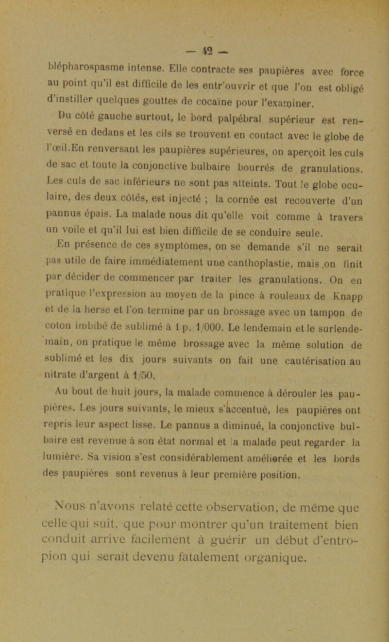 blepharospasme intense. Elle contracte ses paupi6res avec force au point qu’il est difficile de les entr’ouvrir et que Ton est oblige d’instiller quelques gouttes de cocaine pour Texarpiner. Du c6le gauche surtout, le oord palpebral superieur est ren- verse en dedans et les cils se trouvent en contact avec le globe de I’oeil.En renversant les paupieres superieures, on apercoit lesculs de sac et toule la conjonctive bulbaire bourres de granulations. Les culs de sac inferieurs ne sont pas atteints. Tout le globe ocu- laire, des deux cotes, est injecte ; la cornee est recouverte d’un pannus epais. La malade nous dil qu’elle voit comme a leavers un voile et qu il lui est bien difficile de se conduire seule. En presence de ces symptomes, on se demande s’il ne serait pas utile de faire immediatement une canlhoplastie, mais .on finit par decider de commencer par trailer les granulations. On en pratique I’expression au moyen de la pince a rouleaux de Knapp et de la herse et Ton termine par un brossage avec un tampon de colon imbibe de sublime alp. 1/000. Le lendemain et le surlende- main, on pratique le meme brossage avec la meme solution de sublime et les dix jours suivants on fait une cauterisation au nitrate d’argent a 1/50. Au bout de huit jours, la malade commence a derouler les pau- pieres. [>es jours suivants, le mieux s’kccentue, les paupieres ont repris leur aspect lisse. Le pannus a diminue, la conjonctive bul- baire est revenue a son etat normal et la malade pent regarder la lumiere. Sa vision s’est considerablement amelioree et les bords des paupieres sont revenus a leur premiere position. Nous n’avons relate cette observation, de meme que cellequi suit, que pour montrer qu’un traitement bien conduit arrive facilement a guerir un debut d’entro- pion qui serait devenu fatalement organique.