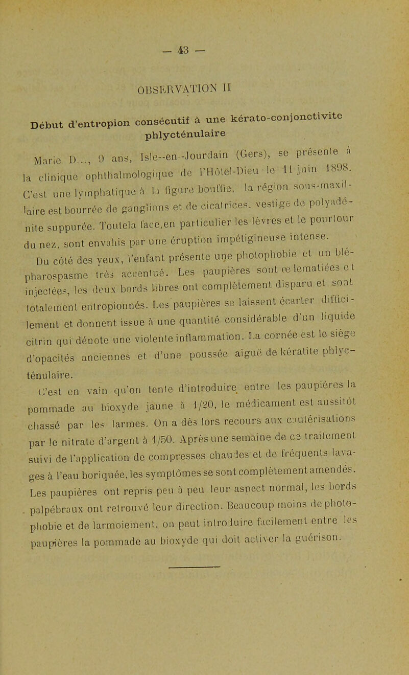 OBSERVATION U Debut d'entropion oonseoutif d une kerato-conionctivito phlyctenulaire Marie 1)..., 0 ans, Is!e-en-Jourdain (Gers), sc presenle a la Clinique ophlhalmologiiiue de ITlolel-Dieu le 11 juin 181)8. C'est. unelyinphaliquea h ligure bouKie. la region sons-maxd- laire eslbourree do ganglions et de cicalrices. vestige de polyade- nite suppuree. Toulela face.en particulier les levies el le pourlour du nez, sont envaliis par une eruption impeligmeuse intense. Du cole des yeux, I’enfant presenle une pbolopbobie ct un ble- pharospasme Ires accenlue. Les paupieres sent ce lematiees c t injectees, les deux bords bbres ont complelement disparu et sont lolalement enlropionnes. Les paupieres se laissent ecaitei dilfici lement et donnent issue a une quantile considerable d'un liquide cilnn qui denote une violenie intlammalion. La cornee est le siege d’opacites anciennes et d’une poussee aigue de keralile pblyc- lenulaire. C’est on vain qu’on lenle d’inlroduire enire les paupieres la pornmade au bioxyde jaune a l/:^0, le medicament est aussitot cliasse par les larmes. On a des lors recours au.'^ caulerisations par le nitrate d’argent a 1/50. Apresune semaine de cs irailement suivi de I’application do compresses chaudes et de frequents lava- ges a I’eau boriquee.lessymplomessesontcomplelemenlamendes. Les paupieres ont repris pen a peu leur aspect normal, les bord^ . palpebraux ont relrouve leur direction. Beaucoup moins depboto- pliobie el de larmoiement, on pent intro luire facilement enlie les pauprieres la pornmade au bioxyde qui doit activcr la guerison.