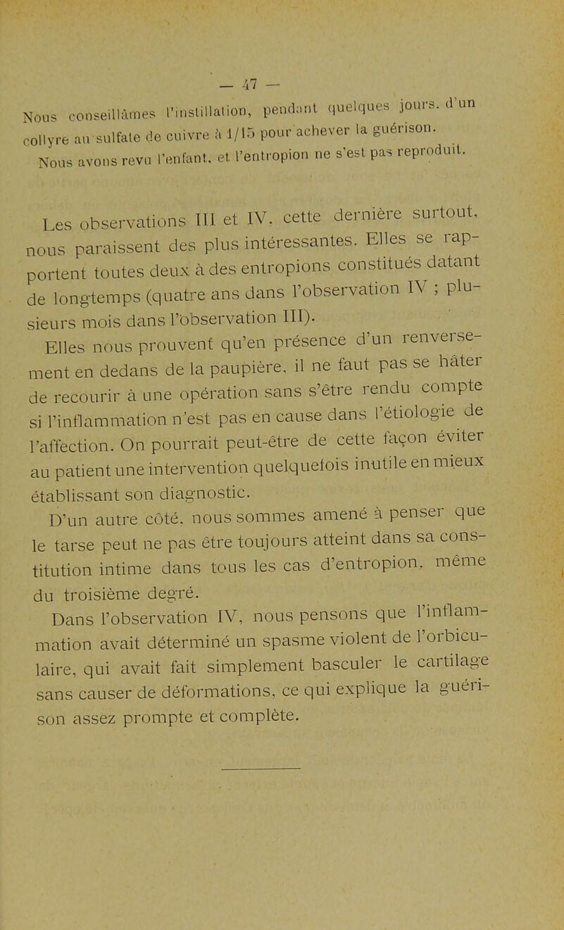 Nous conseillames I’lnslillalion, pendaul quelques jours, d’un collyre au sulfale de cuivre 1/15 pour achever la guerison. Nous avons revu I’enfanl. el I’entropion ne s’est pas reprodutl. Les observations III et IV. cette derniere surtout, nous paraissent des plus interessantes. Elies se rap- portent toutes deux a des entropions constitues datant de long-temps (quatre ans dans I’observation IV , pin sieurs mois dans l’'observation III)- Elies nous prouvent qu’en presence d un renvei se- ment en dedans de la paupiere, il ne faut pas se hater de recoLirir a une operation sans s’etre rendu compte si rinflammation n est pas en cause dans Tetiologie de 1’affection. On pourrait peut-etre de cette taqon eviter au patient une intervention quelquetois inutile en mieux etablissant son diagnostic. D’un autre cote, nous sommes amene a penser que le tarse peut ne pas etre toujours atteint dans sa cons- titution intime dans tons les cas d’entropion, meme du troisieme degre. Dans I’observation IV, nous pensons que 1 intlam- mation avail determine un spasme violent de I’orbicu- laire, qui avait fait simplement basculer le cartilage sans causer de deformations, ce qui explique la gueri- son assez prompte et complete.