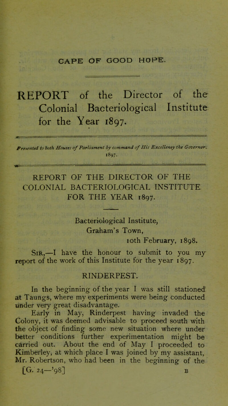 REPORT of the Director of the Colonial Bacteriological Institute for the Year 1897. Presented to both Houses of Parliament hy command of His Excellency the Governor: 1897. REPORT OF THE DIRECTOR OF THE COLONIAL BACTERIOLOGICAL INSTITUTE, FOR THE YEAR 1897. Bacteriological Institute, Graham’s Town, 10th February, 1898. Sir,—I have the honour to submit to you my report of the work of this Institute for the year 1897- RINDERPEST. In the beginning of the year I was still stationed at Taungs, where my experiments were being conducted under very great disadvantage. Early in May, Rinderpest having invaded the Colony, it was deemed advisable to proceed south with the object of finding some new situation where under better conditions further experimentation might be carried out. About the end of May I proceeded to Kimberley, at which place I was joined by my assistant, Mr. Robertson, who had been in the beginning of the [G. 24—’98] B