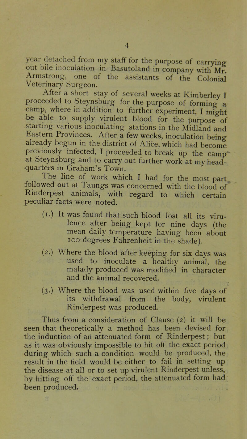 year detached from my staff for the purpose of carrying out bile inoculation in Basutoland in company with Mr. Armstrong, one of the assistants of the Colonial Veterinary Surgeon. After a short stay of several weeks at Kimberley I proceeded to Steynsburg for the purpose of forming a •camp, where in addition to further experiment, I might be able to supply virulent blood for the purpose of ■starting various inoculating stations in the Midland and Eastern Provinces. After a few weeks, inoculation being already begun in the district of Alice, which had become previously infected, I proceeded to break up the camp* at Ste}^nsburg and to carry out further work at my head- quarters in Graham’s Town. The line of work which I had for the most part^ followed out at Taungs was concerned with the blood of^ Rinderpest animals, with regard to which certain peculiar facts were noted. (i.) It was found that such blood lost all its viru- lence after being kept for nine days (the mean daily temperature having been about loo degrees Fahrenheit in the shade). (2.) Where the blood after keeping for six days was used to inoculate a healthy animal, the malady produced was modihed in character and the animal recovered. (3.) Where the blood was used within five days of its withdrawal from the body, virulent Rinderpest was produced. Thus from a consideration of Clause (2) it will be seen that theoretically a method has been devised for the induction of an attenuated form of Rinderpest; but as it was obviously impossible to hit off the exact period during which such a condition would be produced, the result in the field would be either to fail in setting up the disease at all or to set up virulent Rinderpest unless, by hitting off the exact period, the attenuated form had been produced.