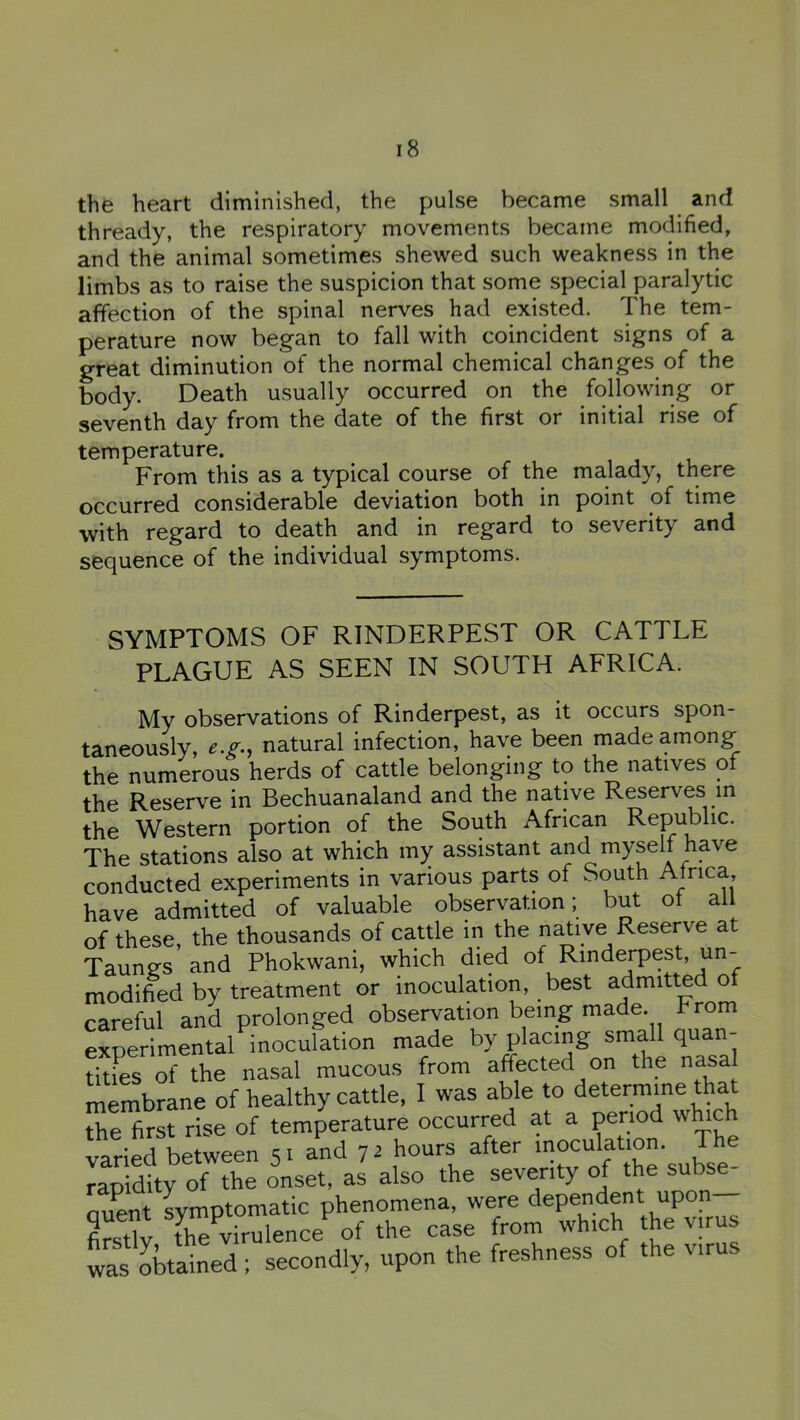 the heart diminished, the pulse became small and thready, the respiratory movements became modified, and the animal sometimes shewed such weakness in the limbs as to raise the suspicion that some special paralytic affection of the spinal nerves had existed. The tem- perature now began to fall with coincident signs of a great diminution of the normal chemical changes of the body. Death usually occurred on the following or seventh day from the date of the first or initial rise of temperature. From this as a typical course of the malady, there occurred considerable deviation both in point of time with regard to death and in regard to severity and sequence of the individual symptoms. SYMPTOMS OF RINDERPEST OR CATTLE PLAGUE AS SEEN IN SOUTH AFRICA. My observations of Rinderpest, as it occurs spon- taneously, e.g., natural infection, have been made among the numerous herds of cattle belonging to the natives of the Reserve in Bechuanaland and the native Reserves in the Western portion of the South African Republic. The stations also at which my assistant and myself have conducted experiments in various parts of South Africa, have admitted of valuable observation; but ot all of these the thousands of cattle in the native Reserve at Taunts'and Phokwani, which died of Rinderpest, un- modified by treatment or inoculation, best admitted of careful and prolonged observation being made, hrom experimental inoculation made by placing small quan- tufes S the nasal mucous from affected on the nasa membrane of healthy cattle, I was able to determine that the first rise of temperature occurred at a period w^ch varied between 5. and 7. hours after -oculation The rapidity of the onset, as also the severity of the subse nuent symptomatic phenomena, were dependent upon-- firstlv ^he^virulence of the case from which the virus was obtained; secondly, upon the freshness of the virus