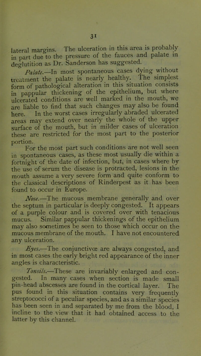 latcra.! marg’ins. Xhe ulceration in this area is probably in part due to the pressure of the fauces and palate in deglutition as Dr. Sanderson has suggested. Palate.—In most spontaneous cases dying without treatment the palate is nearly healthy. The simplest form of pathological alteration in this situation consists in pappular thickening of the epithelium, but where ulcerated conditions are well marked in the mouth, we are liable to find that such changes may also be found here. In the worst cases irregularly abraded ulcerated areas may extend over nearly the whole of the upper surface of the mouth, but in milder cases of ulceration these are restricted for the most part to the posterior portion. For the most part such conditions are not well seen in spontaneous cases, as these most usually die within a fortnight of the date of infection, but, in cases where by the use of serum the disease is protracted, lesions in the mouth assume a very severe form and quite conform to the classical descriptions of Rinderpest as it has been found to occur in Europe. Nose.—The mucous membrane generally and over the septum in particular is deeply congested. It appears of a purple colour and is covered over with tenacious mucus. Similar pappular thickenings of the epithelium may also sometimes be seen to those which occur on the mucous membrane of the mouth. I have not encountered any ulceration. Eyes.—The conjunctivoe are always congested, and in most cases the early bright red appearance of the inner angles is characteristic. Tonsils.—These are invariably enlarged and con- gested. In many cases when section is made small pin-head abscesses are found in the cortical layer. The pus found in this situation contains very frequently streptococci of a peculiar species, and as a similar species has been seen in and separated by me from the blood, I incline to the view that it had obtained access to the latter by this channel.