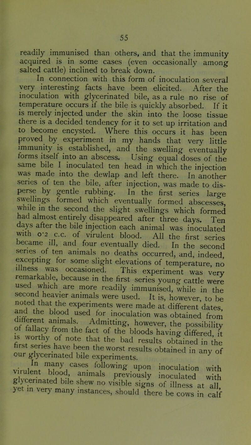 readily immunised than others, and that the immunity acquired is in some cases (even occasionally among salted cattle) inclined to break down. In connection with this form of inoculation several very interesting facts have been elicited. After the inoculation with glycerinated bile, as a rule no rise of temperature occurs if the bile is quickly absorbed. If it is merely injected under the skin into the loose tissue there is a decided tendency for it to set up irritation and to become encysted. Where this occurs it has been proved by experiment in my hands that very little immunity is established, and the swelling eventually forms itself into an abscess. Using equal doses of the same bile I inoculated ten head in which the injection was made into the dewlap and left there. In another series of ten the bile, after injection, was made to dis- perse by gentle rubbing. In the first series large swellings formed which eventually formed abscesses, while in the second the slight swellings which formed had almost entirely disappeared after three days. Ten days after the bile injection each animal was inoculated with 0-2^ c.c. of virulent blood. All the first series became ill, and four eventually died. In the second series of ten animals no deaths occurred, and, indeed excepting for some slight elevations of temperature, no illness was occasioned. This experiment was very remarkable, because in the first series young cattle were used which ^ are more readily immunised, while in the second heavier animals were used. It is, however, to be noted that the experiments were made at different dates, and the blood used for inoculation was obtained from di^fiferent animals Admitting, however, the possibility of fallacy from the fact of the bloods having differed it IS worthy of note that the bad results obfained in the first series have been the worst results obtained in any of our g'lycennated bile experiments. virulent wnLfollowing upon inoculation with ulent blood animals previously inoculated with >et in very many instances, should there be cows in calf