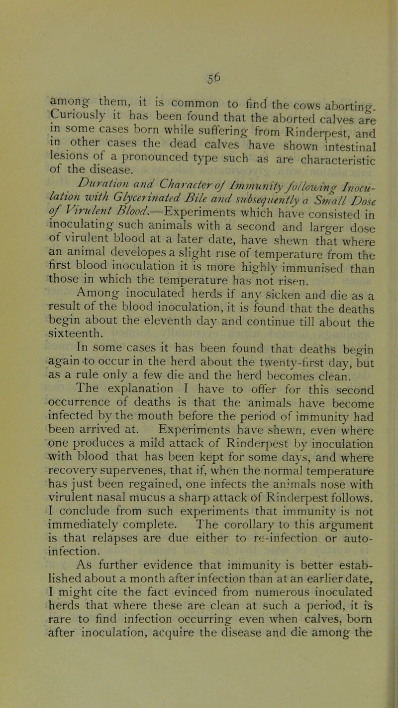 among' them, it is common to find the cows aborting. Curiously it has been found that the aborted calves are m some cases born while suffering from Rinderpest, and in other cases the dead calves have shown intestinal lesions of a pronounced type such as are characteristic of the disease. D 1(7 (ltl07l Cl?icl Chci7'Clct67' oj l77l7)l'U7llty J^O!loUUlTl^ l7'lOC'li- latio7i with Glycermated Bile a7id subsequently a Small Dose of VWulent Blood.—Experiments which have consisted in inoculating such animals with a second and larger dose of virulent blood at a later date, have shewn that where an animal developes a slight rise of temperature from the first blood inoculation it is more highly immunised than those in which the temperature has not risen. Among inoculated herds if any sicken and die as a result of the blood inoculation, it is found that the deaths begin about the eleventh day and continue till about the sixteenth. In some cases it has been found that deaths begin again to occur in the herd about the twenty-first day, but as a rule only a few die and the herd becomes clean. The explanation I have to offer for this second occurrence of deaths is that the animals have become infected by the mouth before the period of immunity had been arrived at. Experiments have shewn, even where one produces a mild attack of Rinderpest by inoculation with blood that has been kept for some days, and where recovery supervenes, that if, when the normal temperature has just been regained, one infects the animals nose with virulent nasal mucus a sharp attack of Rinderpest follows. I conclude from such experiments that immunity is not immediately complete. The corollary to this argument is that relapses are due either to re-infection or auto- infection. As further evidence that immunity is better estab- lished about a month after infection than at an earlier date, I might cite the fact evinced from numerous inoculated herds that where these are clean at such a period, it is rare to find infection occurring even when calves, bom after inoculation, acquire the disease and die among the