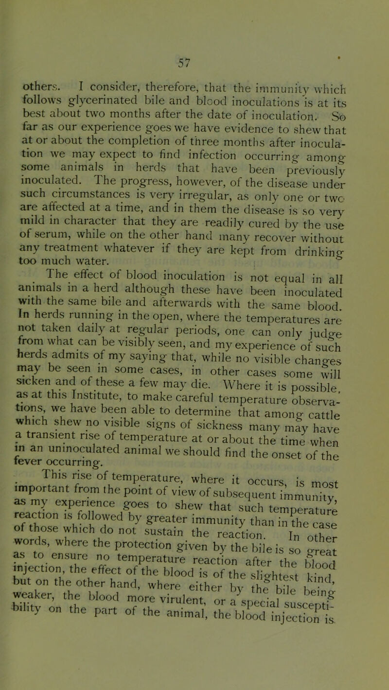 others. I consider, therefore, that the immunity which follows glycerinated bile and blood inoculations is at its best about two months after the date of inoculation. So far as our experience goes we have evidence to shew that at or about the completion of three months after inocula- tion we may expect to find infection occurring among some animals in herds that have been previously inoculated. The progress, however, of the disease under such circumstances is very irregular, as only one or two are affected at a time, and in them the disease is so very mild in character that they are readily cured by the use of serum, while on the other hand many recover without any treatment whatever if they are kept from drinking too much water. i ^ The effect of blood inoculation is not equal in all animals in a herd although these have been inoculated with the same bile and afterwards with the same blood. In herds running in the open, where the temperatures are not taken daily at regular periods, one can only judge frorn what can be visibly seen, and my experience of such herds admits of my saying that, while no visible changes may be seeri in some cases, in other cases some will sicken and of these a few may die. Where it is possible as at this Institute, to make careful temperature observa- tions, we have been able to determine that among cattle which shew no visible signs of sickness many may have a transient rise of temperature at or about the time when m an uninoculated animal we should find the onset of the fever occurring. This rise of temperature, where it occurs is most important from the point of view of subsequent immuX as my exper.ence goes to shew that such temperature reaction is followed by greater immunity than in the case of those which do not sustain the reaction. In other words, where the protection given by the bile is so o-reat as to ensure i^ temperature reaction after the blood mjection the effect of the blood is of the slightest £ but on the other hand, where either by the bile beiW weaker, the blood more virulent, or a fecial susceraf bility on the part of the animal, the blood injection is