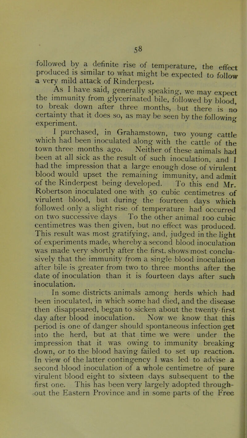 followed by a definite rise of temperature, the effect produced is similar to what might be expected to follow a very mild attack of Rinderpest. As I have saidj generally speaking, we may expect the immunity from glycerinated bile, followed by blood to break down after three months, but there is no certainty that it does so, as may be seen by the following experiment. ^ I purchased, in Grahamstown, two young cattle which had been inoculated along with the cattle of the town three months ago. Neither of these animals had been at all sick as the result of such inoculation, and I had the impression that a large enough dose of virulent blood would upset the remaining immunity, and admit of the Rinderpest being developed. To this end Mr. Robertson inoculated one with 50 cubic centimetres of virulent blood, but during the fourteen days which followed only a slight rise of temperature had occurred on two successive days To the other animal 100 cubic centimetres was then given, but no effect was produced. This result was most gratifying, and, judged in the light of experiments made, whereby a second blood inoculation was made very shortly after the first, shows most conclu- sively that the immunity from a single blood inoculation after bile is greater from two to three months after the date of inoculation than it is fourteen days after such inoculation. In some districts animals among herds which had been inoculated, in which some had died, and the disease then disappeared, began to sicken about the twenty- first day after blood inoculation. Now we know that this period is one of danger should spontaneous infection get into the herd, but at that time we were under the impression that it was owing to immunity breaking down, or to the blood having failed to set up reaction. In view of the latter contingency I was led to advise a second blood inoculation of a whole centimetre of pure virulent blood eight to sixteen days subsequent to the first one. This has been very largely adopted through- -out the Eastern Province and in some parts of the Free