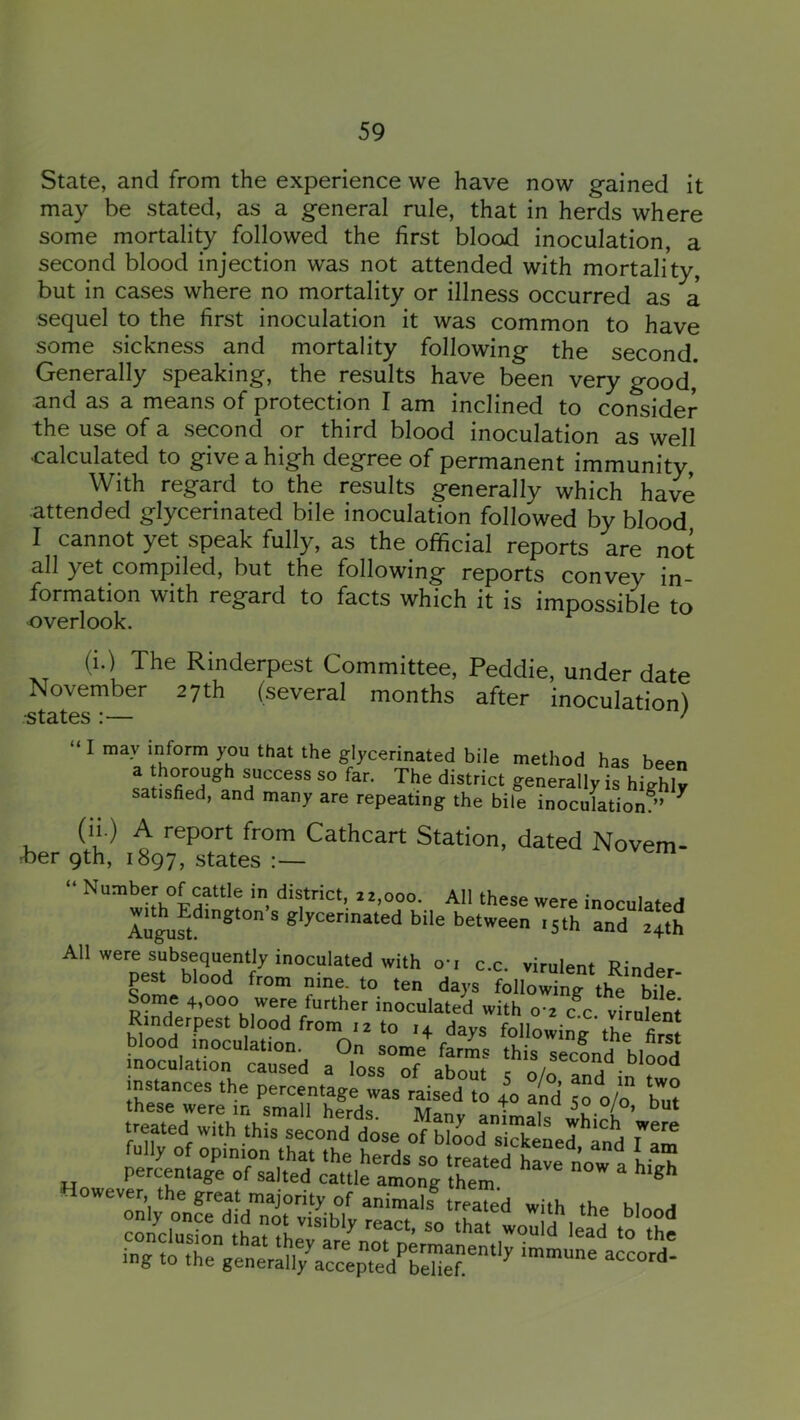 State, and from the experience we have now gained it may be stated, as a general rule, that in herds where some mortality followed the first blood inoculation, a second blood injection was not attended with mortality, but in cases where no mortality or illness occurred as a sequel to the first inoculation it was common to have some sickness and mortality following the second. Generally speaking, the results have been very good* and as a means of protection I am inclined to consider the use of a second or third blood inoculation as well calculated to give a high degree of permanent immunity With regard to the results generally which have attended glycerinated bile inoculation followed by blood I cannot yet speak fully, as the official reports are not all yet compiled, but the following reports convey in- formation with regard to facts which it is impossible to overlook. (i.) The Rinderpest Committee, Peddie, under date November 27th (several months after inoculation! ■states :— ' “ I may inform you that the glycerinated bile method has been a thorough success so far. The district generally is highly satished, and many are repeating the bile inoculation/’ ^ (ip A report from Cathcart Station, dated Novem- tber 9th, 1897, states :— “ Number of cattle in district, 22,000. All these were inoculated bile between ,5th and 24th All were subsequently inoculated with o-r c.c. virulent Rinder- pest blood from nine, to ten days following the bile Sonie 4,000 were further inoculated with 0 2 c^c virulent Rinderpest blood from .2 to .4 days following thrCrs blood inoculation. On some farms this secLrt hloS inoculation caused a loss of about 2 ^^1 ■ ^ instances the percentage was raised to 40 and 50 olo Init Perc^f ag^■»ed^a^tlelt ^ ing to the generall7accepted'’rehef“‘‘^