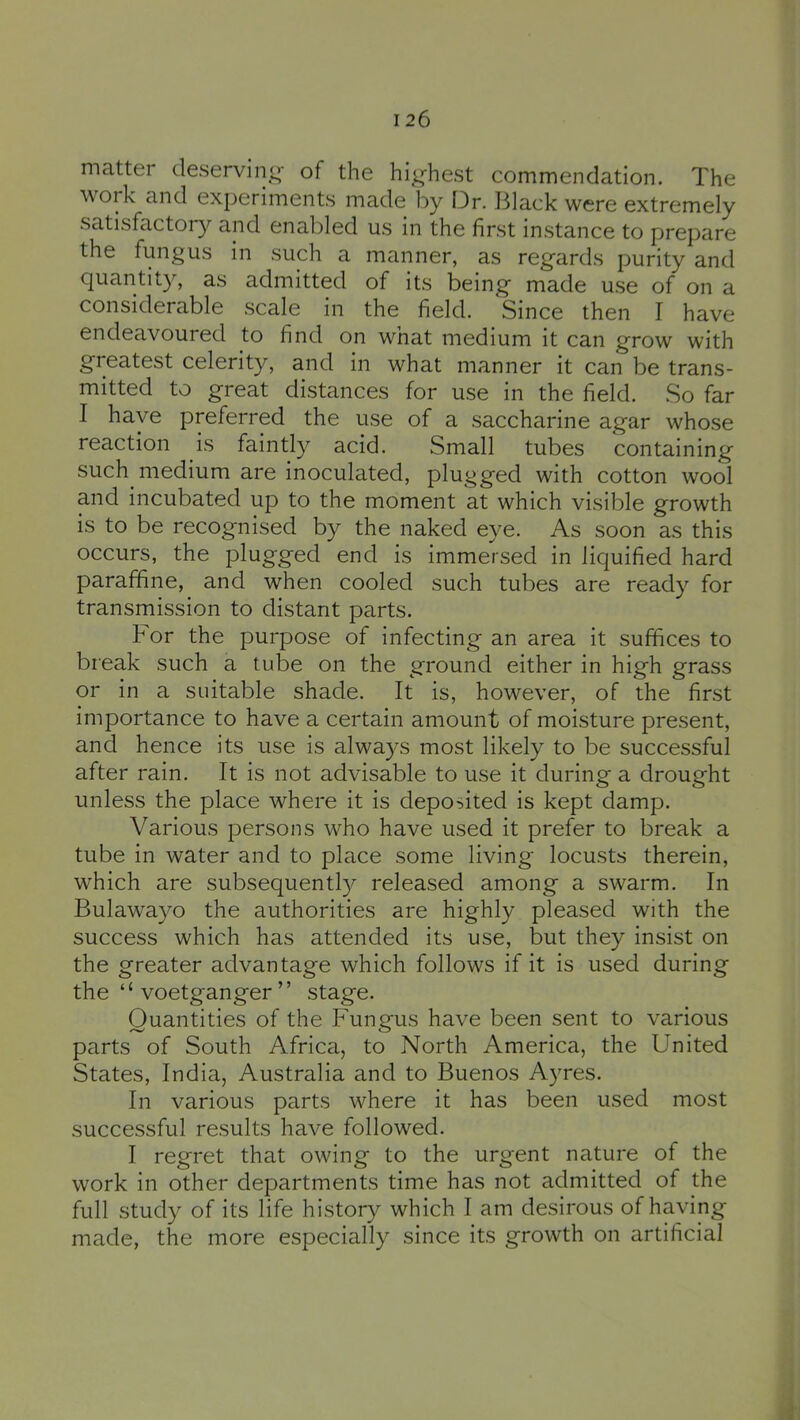 matter cleservino- of the highest commendation. The work and experiments made loy Dr. Black were extremely satisfactory and enabled us in the first instance to prepare the fungus in such a manner, as regards purity and quantity, as admitted of its being made use of on a considerable scale in the field. Since then I have endeavoured to find on wnat medium it can grow with greatest celerity, and in what manner it can be trans- mitted to great distances for use in the field. So far I have preferred the use of a saccharine agar whose reaction is faintly acid. Small tubes containing such medium are inoculated, plugged with cotton wool and incubated up to the moment at which visible growth is to be recognised by the naked eye. As soon as this occurs, the plugged end is immersed in liquified hard paraffine, and when cooled such tubes are ready for transmission to distant parts. For the purpose of infecting an area it suffices to break such a tube on the ground either in high grass or in a suitable shade. It is, however, of the first importance to have a certain amount of moisture present, and hence its use is always most likely to be successful after rain. It is not advisable to use it during a drought unless the place where it is deposited is kept damp. Various persons who have used it prefer to break a tube in water and to place some living locusts therein, which are subsequently released among a swarm. In Bulawayo the authorities are highly pleased with the success which has attended its use, but they insist on the greater advantage which follows if it is used during the “ voetganger ” stage. Quantities of the Fungus have been sent to various parts of South Africa, to North America, the United States, India, Australia and to Buenos Ayres. In various parts where it has been used most successful results have followed. I regret that owing to the urgent nature of the work in other departments time has not admitted of the full study of its life history which I am desirous of having made, the more especially since its growth on artificial