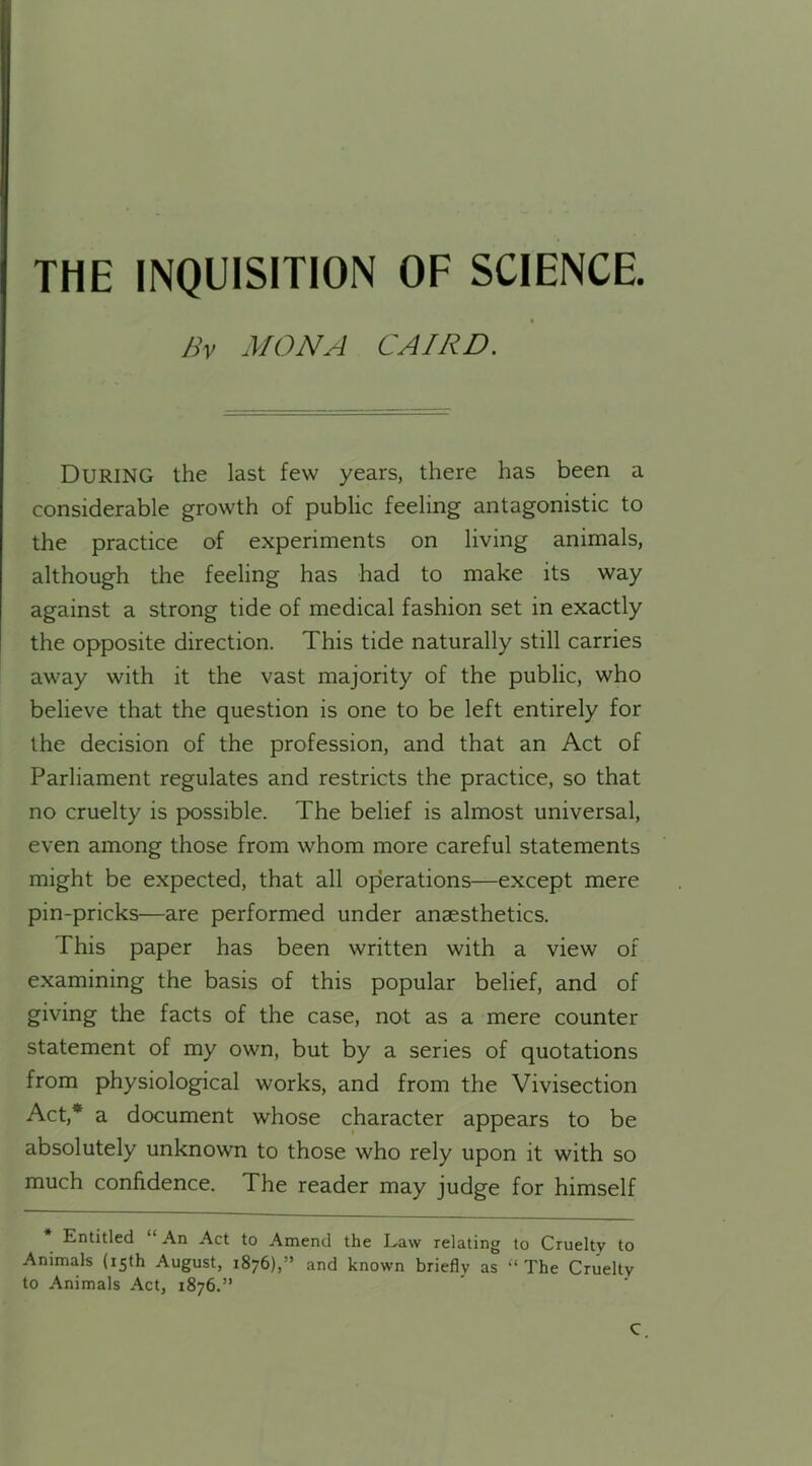 THE INQUISITION OF SCIENCE. Bv MONA CAIRD. DURING the last few years, there has been a considerable growth of public feeling antagonistic to the practice of experiments on living animals, although the feeling has had to make its way against a strong tide of medical fashion set in exactly the opposite direction. This tide naturally still carries away with it the vast majority of the public, who believe that the question is one to be left entirely for the decision of the profession, and that an Act of Parliament regulates and restricts the practice, so that no cruelty is possible. The belief is almost universal, even among those from whom more careful statements might be expected, that all operations—except mere pin-pricks—are performed under anaesthetics. This paper has been written with a view of examining the basis of this popular belief, and of giving the facts of the case, not as a mere counter statement of my own, but by a series of quotations from physiological works, and from the Vivisection Act,* a document whose character appears to be absolutely unknown to those who rely upon it with so much confidence. The reader may judge for himself Entitled “ An Act to Amend the Law relating to Cruelty to Animals (15th August, 1876),” and known briefly as “The Cruelty to Animals Act, 1876.” C.