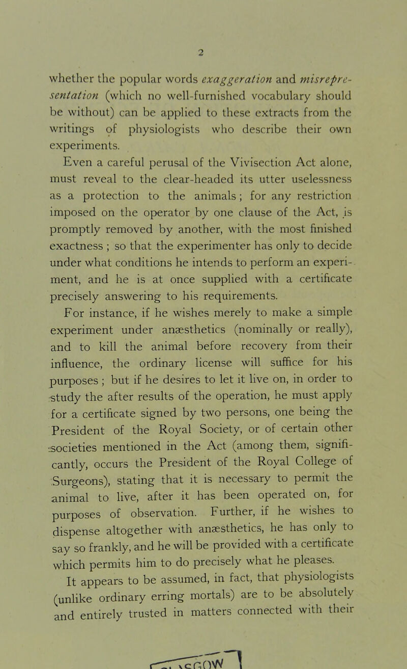 whether the popular words exaggeration and misrepre- sentation (which no well-furnished vocabulary should be without) can be applied to these extracts from the writings of physiologists who describe their own experiments. Even a careful perusal of the Vivisection Act alone, must reveal to the clear-headed its utter uselessness as a protection to the animals; for any restriction imposed on the operator by one clause of the Act, is promptly removed by another, with the most finished exactness ; so that the experimenter has only to decide under what conditions he intends to perform an experi- ment, and he is at once supplied with a certificate precisely answering to his requirements. For instance, if he wishes merely to make a simple experiment under anaesthetics (nominally or really), and to kill the animal before recovery from their influence, the ordinary license will suffice for his purposes ; but if he desires to let it live on, in order to study the after results of the operation, he must apply for a certificate signed by two persons, one being the President of the Royal Society, or of certain other -.societies mentioned in the Act (among them, signifi- cantly, occurs the President of the Royal College of Surgeons), stating that it is necessary to permit the animal to live, after it has been operated on, for purposes of observation. Further, if he wishes to dispense altogether with anaesthetics, he has only to say so frankly, and he will be provided with a certificate which permits him to do precisely what he pleases. It appears to be assumed, in fact, that physiologists (unlike ordinary erring mortals) are to be absolutely and entirely trusted in matters connected with their