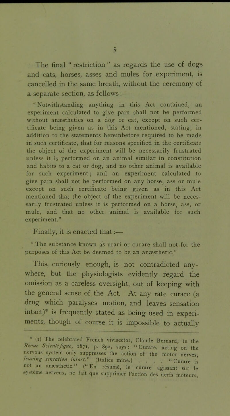 The final “ restriction ” as regards the use of dogs and cats, horses, asses and mules for experiment, is cancelled in the same breath, without the ceremony of a separate section, as follows:— “ Notwithstanding anything in this Act contained, an experiment calculated to give pain shall not be performed without anaesthetics on a dog or cat, except on such cer- tificate being given as in this Act mentioned, stating, in addition to the statements hereinbefore required to be made in such certificate, that for reasons specified in the certificate the object of the experiment will be necessarily frustrated unless it is performed on an animal similar in constitution and habits to a cat or dog, and no other animal is available for such experiment; and an experiment calculated to give pain shall not be performed on any horse, ass or mule except on such certificate being given as in this Act mentioned that the object of the experiment will be neces- sarily frustrated unless it is performed on a horse, ass, or mule, and that no other animal is available for such experiment.” Finally, it is enacted that:— “ The substance known as urari or curare shall not for the purposes of this Act be deemed to be an anaesthetic.” This, curiously enough, is not contradicted any- where, but the physiologists evidently regard the omission as a careless oversight, out of keeping with the general sense of the Act. At any rate curare (a drug which paralyses motion, and leaves sensation intact)* is frequently stated as being used in experi- ments, though of course it is impossible to actually (i) The celebrated French vivisector, Claude Bernard, in the Revue Scientific, 1871, p. 892, says: “Curare, acting on the nervous system only suppresses the action of the motor nerves, leaving sensation intact.” (Italics mine.) . . . . “ Curare is not an anaesthetic.” (“ En resume, le curare agissant sur le fiysteme nerveux, ne fait que supprimer I’action des nerfs moteurs,