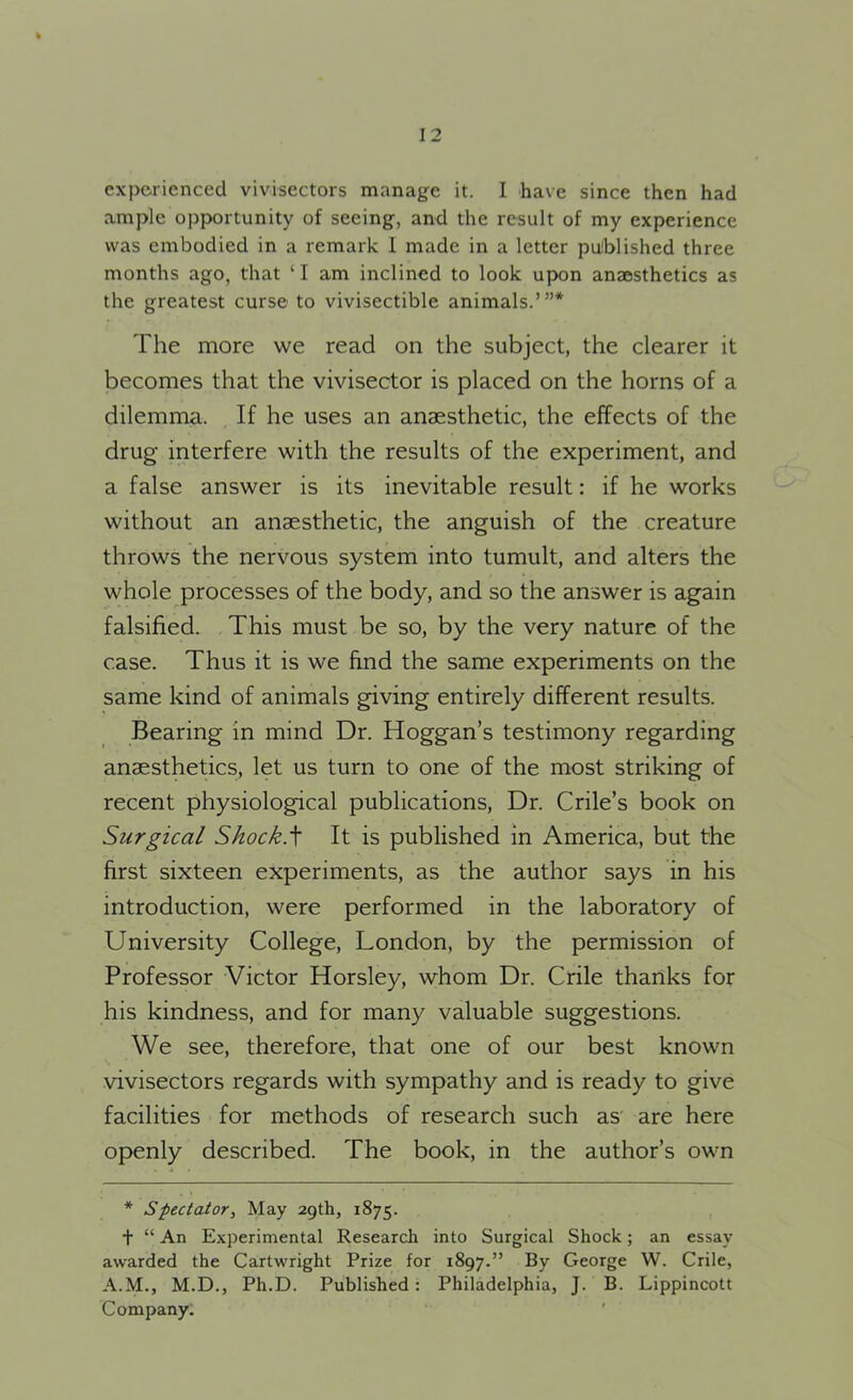 experienced vivisectors manage it. I have since then had ample opportunity of seeing, and the result of my experience was embodied in a remark 1 made in a letter published three months ago, that ‘I am inclined to look upon anaesthetics as the greatest curse to vivisectible animals.’”* The more we read on the subject, the clearer it becomes that the vivisector is placed on the horns of a dilemma. If he uses an anaesthetic, the effects of the drug interfere with the results of the experiment, and a false answer is its inevitable result: if he works without an anaesthetic, the anguish of the creature throws the nervous system into tumult, and alters the whole processes of the body, and so the answer is again falsified. This must be so, by the very nature of the case. Thus it is we find the same experiments on the same kind of animals giving entirely different results. Bearing in mind Dr. Hoggan’s testimony regarding anaesthetics, let us turn to one of the most striking of recent physiological publications, Dr. Crile’s book on Surgical Shock.\ It is published in America, but the first sixteen experiments, as the author says in his introduction, were performed in the laboratory of University College, London, by the permission of Professor Victor Horsley, whom Dr. Crile thanks for his kindness, and for many valuable suggestions. We see, therefore, that one of our best known vivisectors regards with sympathy and is ready to give facilities for methods of research such as are here openly described. The book, in the author’s own * Spectator, May 29th, 1875. f “ An Experimental Research into Surgical Shock; an essay awarded the Cartwright Prize for 1897.” By George W. Crile, A.M., M.D., Ph.D. Published : Philadelphia, J. B. Lippincott Company.