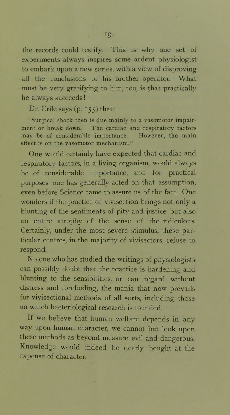 the records could testify. This is why one set of experiments always inspires some ardent physiologist to embark upon a new series, with a view of disproving all the conclusions of his brother operator. What must be very gratifying to him, too, is that practically he always succeeds! Dr. Crile says (p. 155) that: “ Surgical shock then is due mainly to a vasomotor impair- ment or break down. The cardiac and respiratory factors may be of considerable importance. However, the main effect is on the vasomotor mechanism.” One would certainly have expected that cardiac and respiratory factors, in a living organism, would always be of considerable importance, and for practical purposes one has generally acted on that assumption, even before Science came to assure us of the fact. One wonders if the practice of vivisection brings not only a blunting of the sentiments of pity and justice, but also an entire atrophy of the sense of the ridiculous. Certainly, under the most severe stimulus, these par- ticular centres, in the majority of vivisectors, refuse to respond. No one who has studied the writings of physiologists can possibly doubt that the practice is hardening and blunting to the sensibilities, or can regard without distress and foreboding, the mania that now prevails for vivisectional methods of all sorts, including those on which bacteriological research is founded. If we believe that human welfare depends in any way upon human character, we cannot but look upon these methods as beyond measure evil and dangerous. Knowledge would indeed be dearly bought at the expense of character.