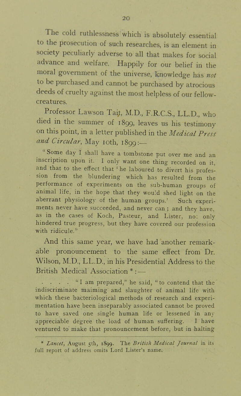 The cold ruthlessness which is absolutely essential to the prosecution of such researches, is an element in society peculiarly adverse to all that makes for social advance and welfare. Happily for our belief in the moral government of the universe, knowledge has not to be purchased.and cannot be purchased by atrocious deeds of cruelty against the most helpless of our fellow- creatures. Professor Lawson Tai,t, M.D., F.R.C.S, LL.D., who died in the summer of 1899, leaves us his testimony on this point, in a letter published in the Medical Press and Circular, May 10th, 1899:— Some day I shall have a tombstone put over me and an inscription upon it. 1 only want one thing recorded on it, and that to the effect that ‘ he laboured to divert his profes- sion from the blundering which has resulted from the performance of experiments on the sub-human groups of animal life, in the hope that they would shed light on the aberrant physiology of the human groups.’ Such experi- ments never have succeeded, and never can ; and they have, as in the cases of Koch, Pasteur, and Lister, not only hindered true progress, but they have covered our profession with ridicule.” And this same year, we have had another remark- able pronouncement to the same effect from Dr. Wilson, M.D., LL.D., in his Presidential Address to the British Medical Association*: — . . . . “I am prepared,” he said, “to contend that the indiscriminate maiming and slaughter of animal life with which these bacteriological methods of research and experi- mentation have been inseparably associated cannot be proved to have saved one single human life or lessened in any appreciable degree the load of human suffering. 1 have ventured to make that pronouncement before, but in halting * Lancet, August 5th, 1899. The British Medical Journal in its full report of address omits Lord Lister’s name.