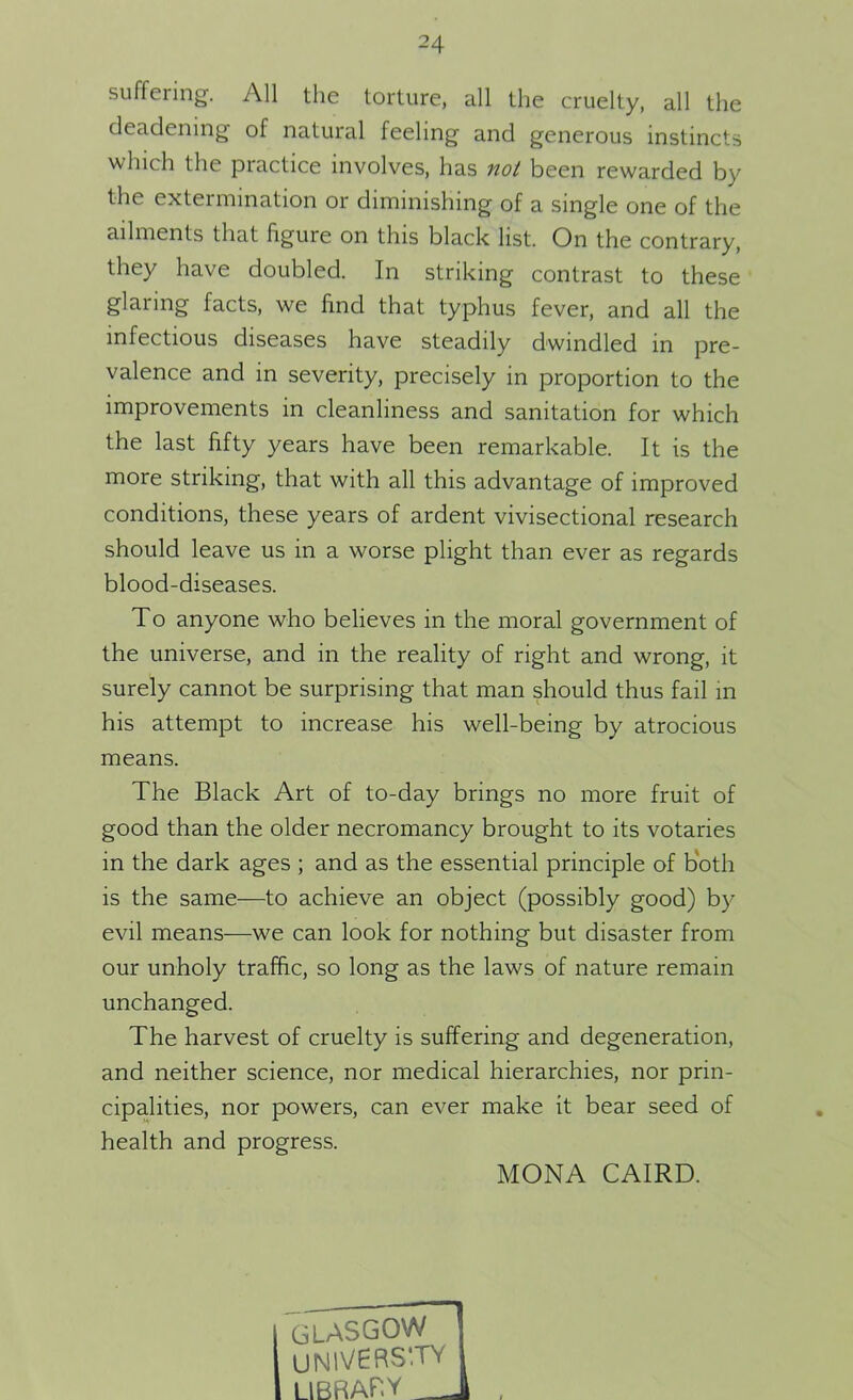 suffering. All the torture, all the cruelty, all the deadening of natural feeling and generous instincts which the practice involves, has not been rewarded by the extermination or diminishing of a single one of the ailments that hguie on this black list. On the contrary, they have doubled. In striking contrast to these glaring facts, we find that typhus fever, and all the infectious diseases have steadily dwindled in pre- valence and in severity, precisely in proportion to the improvements in cleanliness and sanitation for which the last fifty years have been remarkable. It is the more striking, that with all this advantage of improved conditions, these years of ardent vivisectional research should leave us in a worse plight than ever as regards blood-diseases. To anyone who believes in the moral government of the universe, and in the reality of right and wrong, it surely cannot be surprising that man should thus fail in his attempt to increase his well-being by atrocious means. The Black Art of to-day brings no more fruit of good than the older necromancy brought to its votaries in the dark ages ; and as the essential principle of both is the same—to achieve an object (possibly good) by evil means—we can look for nothing but disaster from our unholy traffic, so long as the laws of nature remain unchanged. The harvest of cruelty is suffering and degeneration, and neither science, nor medical hierarchies, nor prin- cipalities, nor powers, can ever make it bear seed of health and progress. MONA CAIRD.