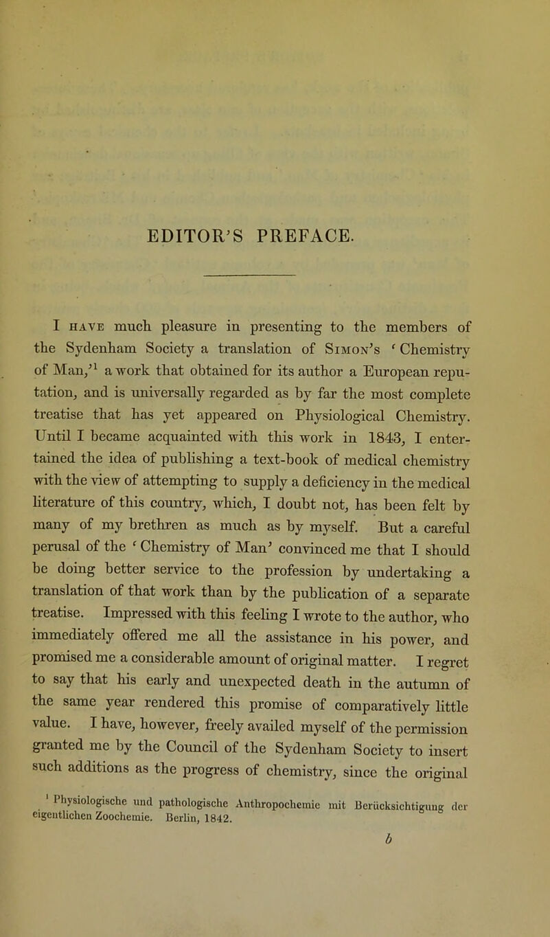 I HAVE much, pleasure in presenting to the members of the Sydenham Soeiety a translation of Simon’s ‘ Chemistry of Man/^ a work that obtained for its author a European repu- tation, and is universally regarded as by far the most complete treatise that has yet appeared on Physiological Chemistry. Until I became acquainted with this work in 1843, I enter- tained the idea of publishing a text-book of medical chemistry with the view of attempting to supply a defieiency in the medieal literature of this country, which, I doubt not, has been felt by many of my brethren as much as by myself. But a careful perusal of the ' Chemistry of Man’ convinced me that I should be doing better service to the profession by undertaking a translation of that work than by the publication of a separate treatise. Impressed with this feeling I wrote to the author, who immediately offered me all the assistance in his power, and promised me a considerable amount of original matter. I regret to say that his early and unexpected death in the autumn of the same year rendered this promise of eomparatively little value. I have, however, freely availed myself of the permission granted me by the Council of the Sydenham Society to insert such additions as the progress of chemistry, since the original Physiologische und pathologische Anthropochcmie mit Berucksichtigiiug der eigciitlichen Zoochemie. Berlin, 1842. b