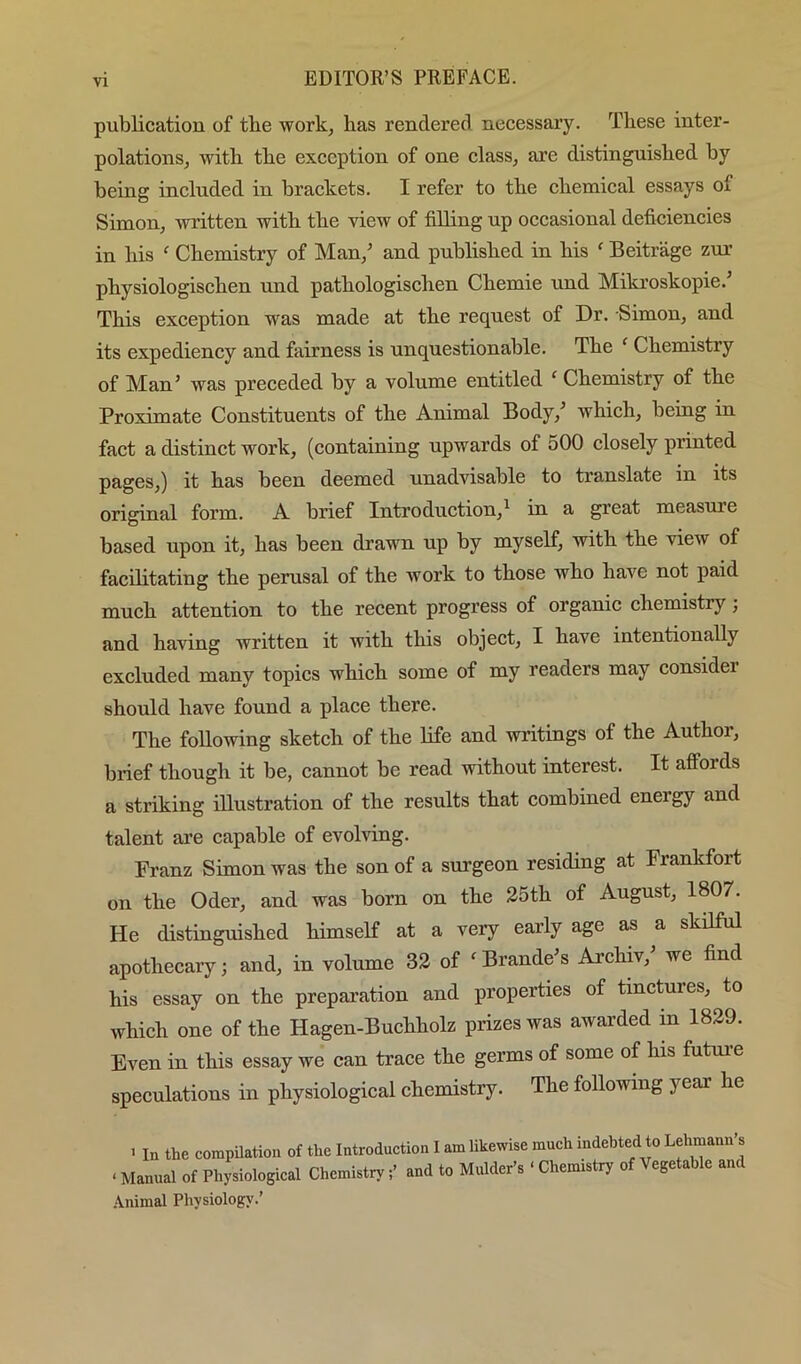 publication of tbe work, has rendered necessary. These inter- polations, with the exception of one class, are distinguished by being included in braekets. I refer to the chemical essays of Simon, written with the view of filling up occasional deficiencies in his ^ Chemistry of Man,^ and published in his  Beitrage zur physiologischen nnd pathologischen Chemie und Mikroskopie. This exception was made at the request of Dr. Simon, and its expediency and fairness is unquestionable. The ‘ Chemistry of Man’ was preceded by a volume entitled ‘ Chemistry of the Proximate Constituents of the Animal Body,’ which, being in fact a distinct work, (containing upwards of 500 closely printed pages,) it has been deemed unadvisable to translate in its original form. A brief Introduction,^ in a great measure based upon it, has been drawn up by myself, with the view of facilitating the pernsal of the work to those who have not paid much attention to the recent progress of organic chemistry; and having written it with this object, I have intentionally excluded many topics which some of my readers may consider should have found a place there. The following sketch of the life and writings of the Author, brief though it be, cannot be read without interest. It affords a striking illustration of the results that combined energy and talent are capable of evolving. Franz Simon was the son of a surgeon residing at Frankfort on the Oder, and was born on the 25th of August, 1807. He distinguished himself at a very early age as a skilful apothecary; and, in volume 32 of ^Braude’s Archiv,’ we find his essay on the preparation and properties of tinctures, to which one of the Hagen-Buchholz prizes was awarded in 1829. Even in this essay we can trace the germs of some of his futui’e speculations in physiological chemistry. The following year he ' In the compUatiou of the Introduction I am likewise much indebted to Lehmann’s ‘ Manual of Physiological Chemistry;’ and to Mulder’s ‘ Chemistry of Vegetable and .\nimal Physiology.’