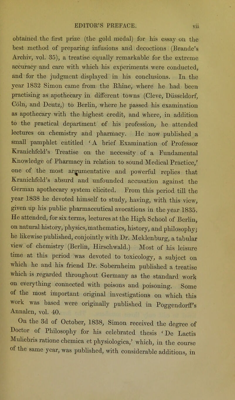 obtained the first prize (the gold medal) for his essay on the best method of preparing infusions and decoctions (Braude’s Archiv, vol. 35)^ a treatise equally remarkable for the extreme accuracy and care with which his experiments were conducted, and for the judgment displayed in his conclusions. In the year 1832 Simon came from the Rliine, where he had been practising as apothecaiy in different towns (Cleve, Diisseldorf, Coin, and Deutz,) to Berlin, where he passed his examination as apothecary with the highest credit, and where, in addition to the practical department of his profession, he attended lectures on chemistry and pharmacy. He now published a small pamphlet entitled ‘ A brief Examination of Professor Ki’anichfeld’s Treatise on the necessity of a Fundamental Knowledge of Pharmacy in relation to sound Medical Practice,’ one of the most argumentative and powerful replies that Kranichfeld’s absurd and unfounded accusation against the German apothecary system elicited. From this period till the year 1838 he devoted himself to study, having, with this view, given up his public pharmaceutical avocations in theyeai' 1835. He attended, for six terms, lectures at the High School of Berlin, on natural history, physics, mathematics, history, and philosophy; he likewise published, conjointly with Dr. Meklenburg, a tabular view of chemistry (Berlin, Hirschwald.) Most of his leism-e time at this period was devoted to toxicology, a subject on which he and his friend Dr. Sobernheim published a treatise which is regarded throughout Germany as the standard work on everything connected with poisons and poisoning. Some of the most important original investigations on which this work was based were originally published in Poggendorff’s Annalen, vol. 40. On the 3d of October, 1838, Simon received the degree of Doctor of Phdosophy for his celebrated thesis ^De Lactis Muliebns ratione chemica et physiologica,’ which, in the course of the same year, was published, with considerable additions, in