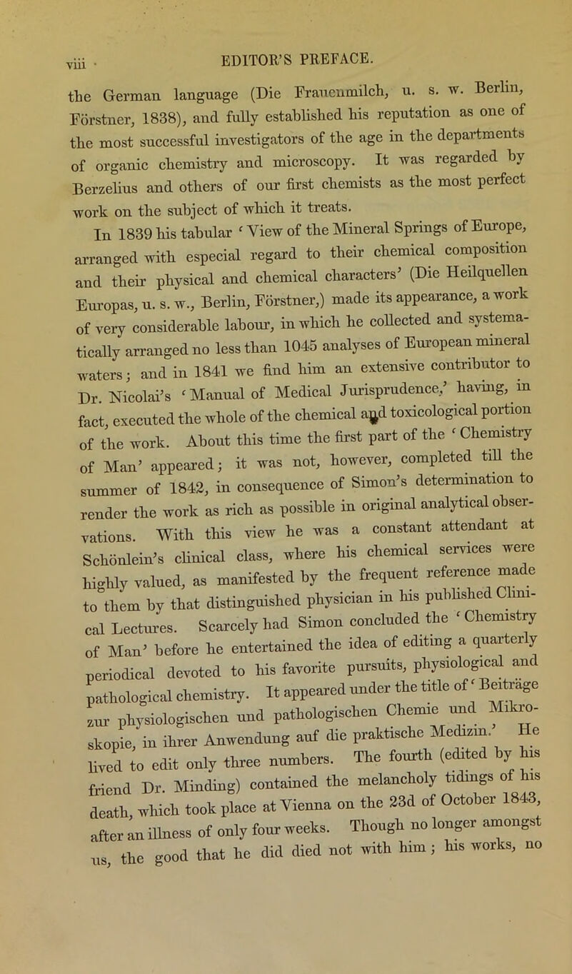 VUl • the German language (Die Fraucumilch, u. s. w. Berlin, Forstner, 1838), and fuUy established his reputation as one of the most successful investigators of the age in the departments of organic chemistry and microscopy. It was regarded hy Berzelius and others of our first chemists as the most perfect work on the subject of which it treats. In 1839 Us tabular ‘ View of the Mineral Springs of Europe, arranged with especial regard to their chemical composition and their physical and chemical characters’ (Die Heilquellen Em-opas, u. s. w., Berlin, Forstner,) made its appearance, a work of very considerable labour, in which he collected and systema- tically arranged no less than 1046 analyses of European mineral waters; and in 1841 we And him an extensive contributor to Dr. Nicolai’s 'Manual of Medical Jurisprudence,’ having, in fact executed the whole of the chemical ajd toxicological portion of the work. About this time the first part of the ‘ Chemistry of Man’ appeared; it was not, however, completed till the summer of 1842, in consequence of Simon’s determination to render the work as rich as possible in original analytical obser- vations With this view he was a constant attendant at Sehonlein’s clinical class, where his chemical services were highly valued, as manifested by the frequent reference made to them by that distinguished physician in his published mi- cal Lectm-es. Scarcely had Simon concluded the ‘ Chenm ij of Man’ before he entertained the idea of editing a quarterly periodical devoted to his favorite pursuits, physiological and pathological chemistry. It appeared under the title of Bmtrage aur physiologischen und pathologischen Chemie imd Mikro- skopie, in ihrer Anwendnng auf die praktische Medizin. He lived to edit only three numbers. The fourth (cited by hm friend Dr. Minding) contained the melancholy tidings of his Zt. which took pLe at Vienna on the 23d of October 1843 after an iUness of only four weeks. Though no longer amongst us, the good that he did died not with him; his works, no