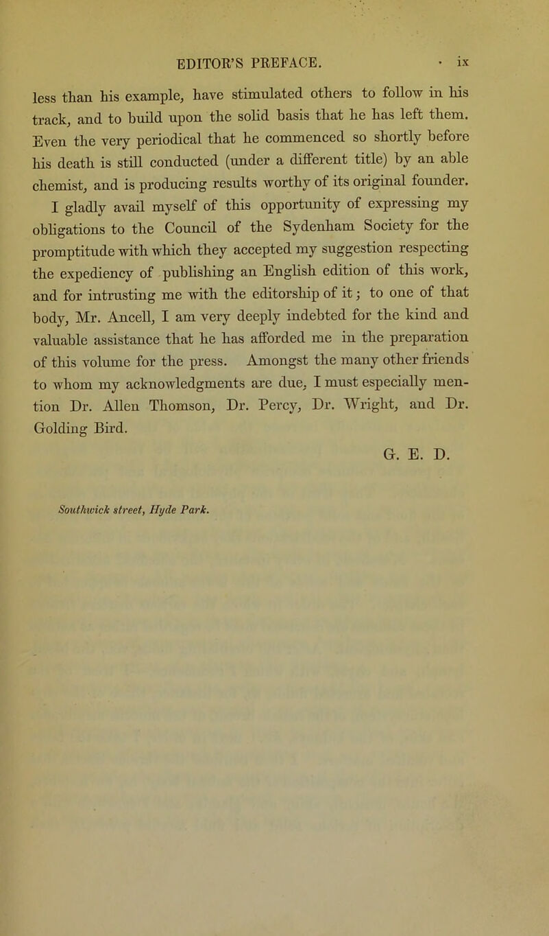 less than his example, have stimulated others to follow in his track, and to build upon the solid basis that he has left them. Even the very periodical that he commenced so shortly before his death is still conducted (under a different title) by an able chemist, and is producing results worthy of its original founder. I gladly avail myself of this opportunity of expressing my obhgations to the Council of the Sydenham Society for the promptitude with which they accepted my suggestion respecting the expediency of publishing an English edition of this work, and for intrusting me with the editorship of it; to one of that body, Mr. Ancell, I am very deeply indebted for the kind and valuable assistance that he has afforded me in the preparation of this volume for the press. Amongst the many other friends to whom my acknowledgments are due, I must especially men- tion Dr. Allen Thomson, Dr. Percy, Dr. Wright, and Dr. Golding Bird. G. E. D. Southwick street, Htjde Park.