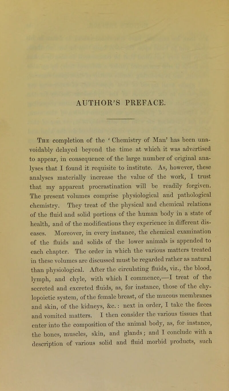 The completion of the ‘ Chemistry of Man^ has been una- voidably delayed beyond the time at which it was advertised to appear, in consequence of the large number of original ana- lyses that I found it requisite to institute. As, however, these analyses materially increase the value of the work, I trust that my apparent procrastination will be readily forgiven. The present volumes comprise physiological and pathological chemistry. They treat of the physical and chemical relations of the fluid and solid portions of the human body in a state of health, and of the modiflcations they experience in different dis- eases. Moreover, in every instance, the chemical examination of the fluids and solids of the lower animals is appended to each chapter. The order in which the various matters treated in these volumes are discussed must be regarded rather as natm’al than phj'^siological. After the circulating fluids, viz., the blood, lymph, and chyle, with which I commence, I treat of the secreted and excreted fluids, as, for instance, those of the chy- lopoietic system, of the female breast, of the mucous membranes and skin, of the kidneys, &c.: next in order, I take the faeces and vomited matters. I then consider the various tissues that enter into the composition of the animal body, as, foi instance, the bones, muscles, skin, and glands; and I conclude with a description of various solid and fluid morbid products, such