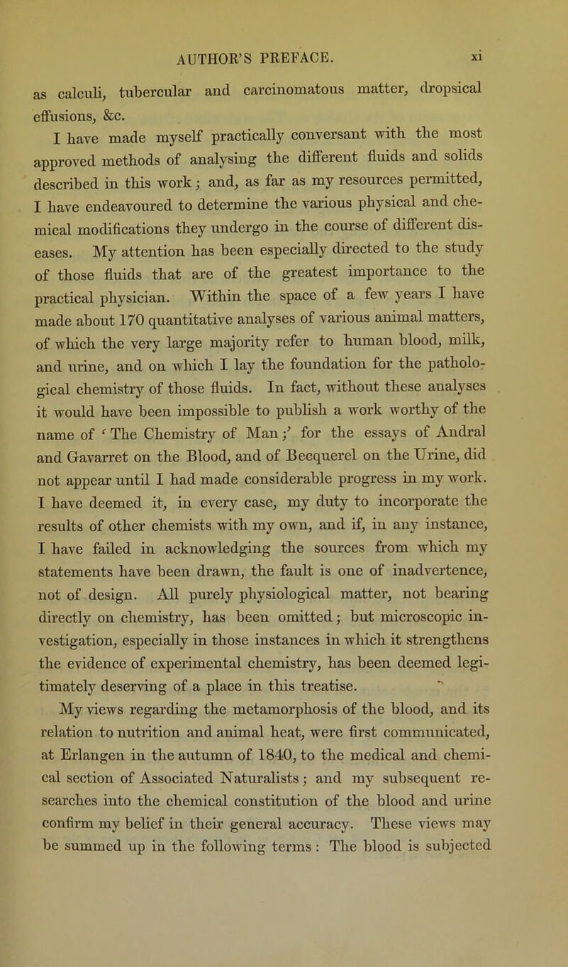 as calculi, tubercular and carcinomatous matter, dropsical effusions, &c. I bave made myself practically conversant with tbe most approved methods of analysing the different fluids and solids described in this work j and, as far as my resources peimiitted, I have endeavoured to determine the various physical and che- mical modiflcations they undergo in the course of different dis- eases. My attention has been especially directed to the study of those fluids that are of the greatest importance to the practical physician. Within the space of a few years I have made about 170 quantitative analyses of various animal matters, of which the very large majority refer to human blood, milk, and urine, and on which I lay the foundation for the patholo- gical chemistry of those fluids. In fact, without these analyses it would have been impossible to publish a work worthy of the name of The Chemistry of Man / for the essays of Andral and Gavarret on the Blood, and of Becquerel on the Urine, did not appear until I had made considerable progress in my work. I have deemed it, in every case, my duty to incorporate the results of other chemists with my own, and if, in any instance, I have failed in acknowledging the sources from which my statements have been drawn, the fault is one of inadvertence, not of design. All purely physiological matter, not bearing directly on chemistry, has been omitted; but microscopic in- vestigation, especially in those instances in which it strengthens the evidence of experimental chemistry, has been deemed legi- timately deser\dng of a place in this treatise. ■' My views regarding the metamorphosis of the blood, and its relation to nutrition and animal heat, were first communicated, at Erlangen in the autumn of 1840, to the medical and chemi- cal section of Associated Naturalists; and my subsequent re- searches into the chemical constitution of the blood and urine confirm my belief in their general accuracy. These views may be summed up in the folloAving terms : The blood is subjected