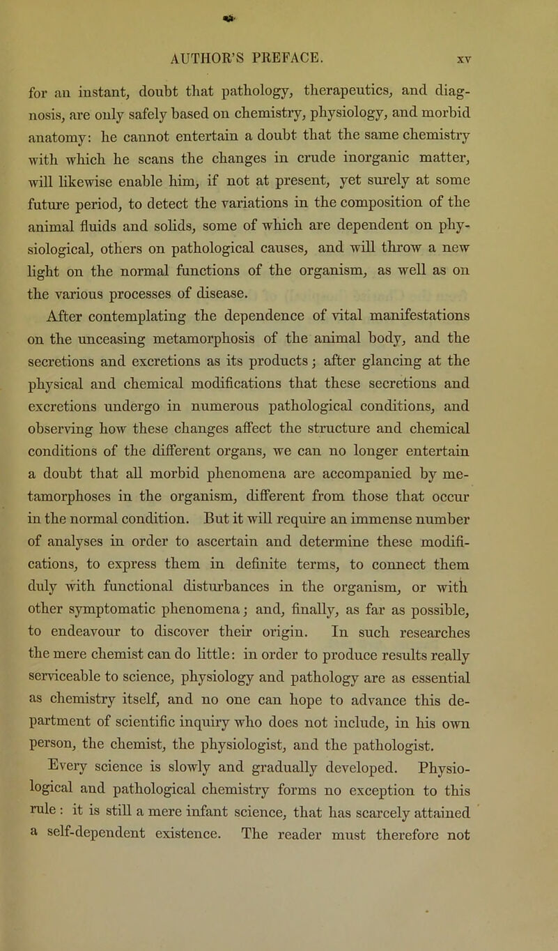 for nn instant, doubt that pathology, therapeutics, and diag- nosis, are only safely based on chemistry, physiology, and morbid anatomy: he cannot entertain a doubt that the same chemistry with which he scans the changes in crude inorganic matter, will likewise enable him, if not at present, yet surely at some futm’e period, to detect the variations in the composition of the animal fluids and solids, some of which are dependent on phy- siological, others on pathological causes, and will throw a new light on the normal functions of the organism, as well as on the various processes of disease. After contemplating the dependence of vital manifestations on the unceasing metamorphosis of the animal body, and the secretions and excretions as its products; after glancing at the physical and chemical modifications that these secretions and excretions undergo in numerous pathological conditions, and observing how these changes affect the structure and chemical conditions of the different organs, we can no longer entertain a douht that all morbid phenomena are accompanied by me- tamorphoses in the organism, diflFerent from those that occur in the normal condition. But it will requii’e an immense number of analyses in order to ascertain and determine these modifi- cations, to express them in definite terms, to conneet them duly with functional disturbances in the organism, or with other symptomatic phenomena; and, finally, as far as possible, to endeavour to discover their origin. In such researches the mere chemist can do little: in order to produee results really serviceable to science, physiology and pathology are as essential as chemistry itself, and no one can hope to advance this de- partment of scientific inquiry who does not inelude, in his own person, the chemist, the physiologist, and the pathologist. Every science is slowly and gradually developed. Physio- logical and pathological chemistry forms no exception to this rule : it is still a mere infant science, that has scarcely attained a self-dependent existence. The reader must therefore not